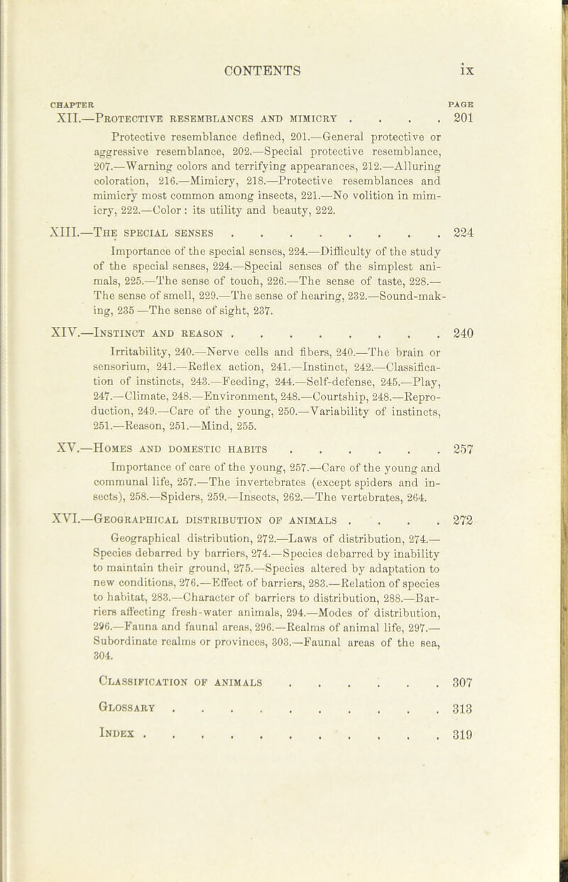 CHAPTER XII.—Protective resemblances and mimicry . Protective resemblance defined, 201.—General protective or aggressive resemblance, 202.—Special protective resemblance, 207.—Warning colors and terrifying appearances, 212.—Alluring coloration, 216.—Mimicry, 218.—Protective resemblances and mimicry most common among insects, 221.—No volition in mim- icry, 222.—Color : its utility and beauty, 222. XIII. —The special senses Importance of the special senses, 224.—Difficulty of the study of the special senses, 224.—Special senses of the simplest ani- mals, 225.—The sense of touch, 226.—The sense of taste, 228.— The sense of smell, 229.—The sense of hearing, 232.—Sound-mak- ing, 235 —The sense of sight, 237. XIV. —Instinct and reason Irritability, 240.—Nerve cells and fibers, 240.—The brain or sensorium, 241.—Reflex action, 241.—Instinct, 242.—Classifica- tion of instincts, 243.—Feeding, 244.—Self-defense, 245.—Play, 247.—Climate, 248.—Environment, 248.—Courtship, 248.—Repro- duction, 249.—Care of the young, 250.—Variability of instincts, 251.-—Reason, 251.—Mind, 255. XV.—Homes and domestic habits Importance of care of the young, 257.—Care of the young and communal life, 257.—The invertebrates (except spiders and in- sects), 258.—Spiders, 259.—Insects, 262.—The vertebrates, 264. XVI.—Geographical distribution of animals . Geographical distribution, 272.—Laws of distribution, 274.— Species debarred by barriers, 274.—Species debarred by inability to maintain their ground, 275.—Species altered by adaptation to new conditions, 276.—Effect of barriers, 283.—Relation of species to habitat, 283.—Character of barriers to distribution, 288.—Bar- riers affecting fresh-water animals, 294—Modes of distribution, 296.—Fauna and faunal areas, 296.—Realms of animal life, 297.— Subordinate realms or provinces, 303.—Faunal areas of the sea, 304. Classification of animals Glossary Index PAGE 201 224 240 257 272 307 313 319