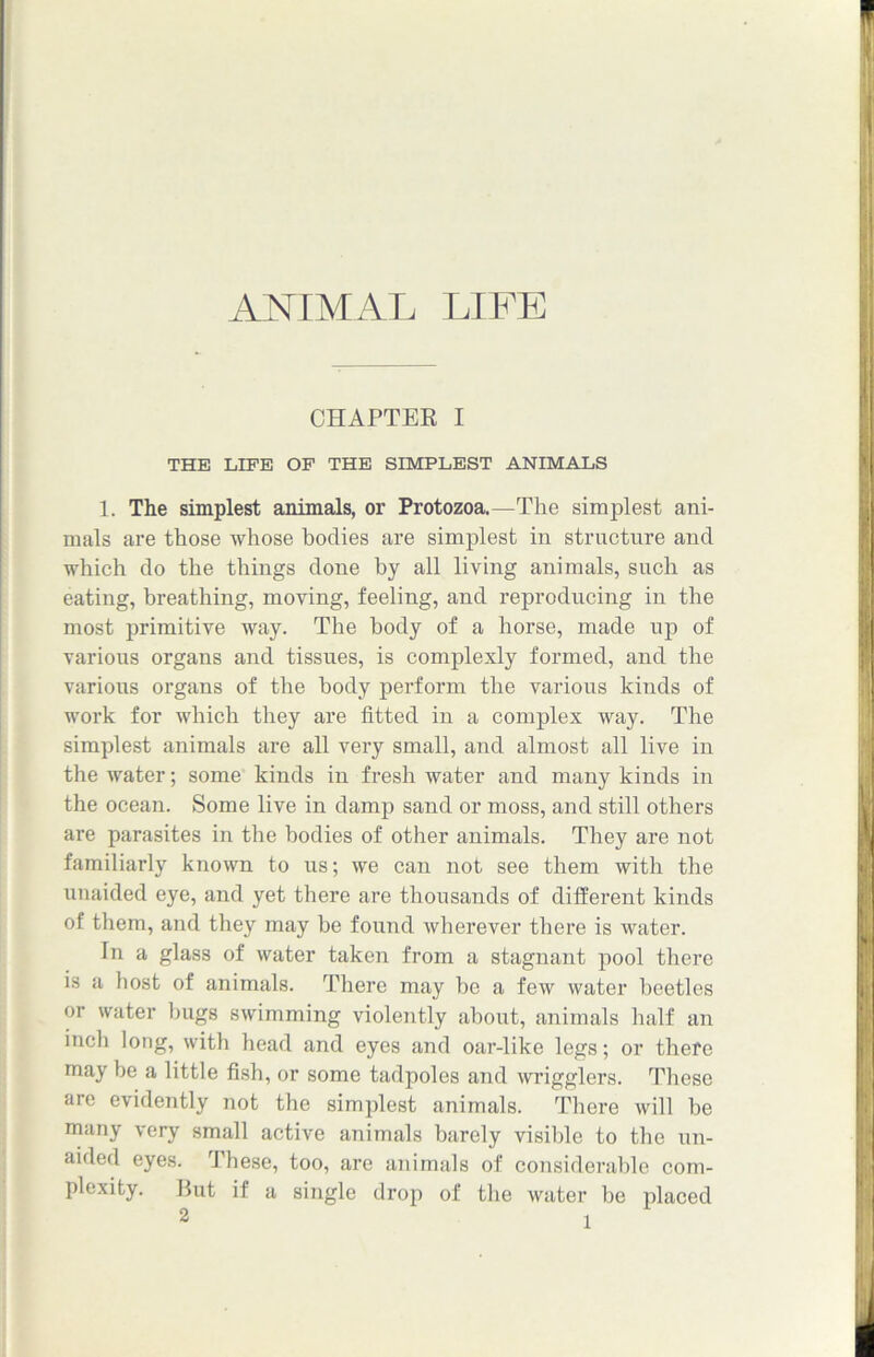 CHAPTER I THE LIFE OF THE SIMPLEST ANIMALS 1. The simplest animals, or Protozoa.—The simplest ani- mals are those whose bodies are simplest in structure and which do the things done by all living animals, such as eating, breathing, moving, feeling, and reproducing in the most primitive way. The body of a horse, made up of various organs and tissues, is complexly formed, and the various organs of the body perform the various kinds of work for which they are fitted in a complex way. The simplest animals are all very small, and almost all live in the water; some kinds in fresh water and many kinds in the ocean. Some live in damp sand or moss, and still others are parasites in the bodies of other animals. They are not familiarly known to us; we can not see them with the unaided eye, and yet there are thousands of different kinds of them, and they may be found wherever there is water. In a glass of water taken from a stagnant pool there is a host of animals. There may be a few water beetles or water bugs swimming violently about, animals half an inch long, with head and eyes and oar-like legs; or there may be a little fish, or some tadpoles and wrigglers. These are evidently not the simplest animals. There will be many very small active animals barely visible to the un- aided eyes. These, too, are animals of considerable com- plexity. Hut if a single drop of the water be placed