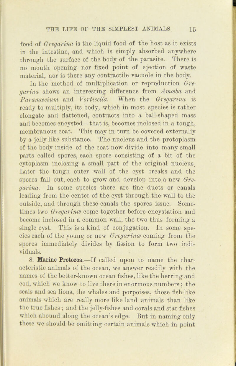 food of Gregarina is the liquid food of the host as it exists in the intestine, and which is simply absorbed anywhere through the surface of the body of the parasite. There is no mouth opening nor fixed point of ejection of waste material, nor is there any contractile vacuole in the body. In the method of multiplication or reproduction Gre- garina shows an interesting difference from Amoeba and Paramcecium and Vorticella. When the Gregarina is ready to multiply, its body, which in most species is rather elongate and flattened, contracts into a ball-shaped mass and becomes encysted—that is, becomes inclosed in a tough, membranous coat. This may in turn be covered externally by a jelly-like substance. The nucleus and the protoplasm of the body inside of the coat now divide into many small parts called spores, each spore consisting of a bit of the cytoplasm inclosing a small part of the original nucleus. Later the tough outer wall of the cyst breaks and the spores fall out, each to grow and develop into a new Gre- garina. In some species there are fine ducts or canals leading from the center of the cyst through the wall to the outside, and through these canals the spores issue. Some- times two Gregarina} come together before encystation and become inclosed in a common wall, the two thus forming a single cyst. This is a kind of conjugation. In some spe- cies each of the young or new Gregarince coming from the spores immediately divides by fission to form two indi- viduals. 8. Marine Protozoa.—If called upon to name the char- acteristic animals of the ocean, we answer readily with the names of the better-known ocean fishes, like the herring and cod, which we know to live there in enormous numbers ; the seals and sea lions, the whales and porpoises, those fish-like animals which are really more like land animals than like the true fishes ; and the jelly-fishes and corals and star-fishes which abound along the ocean’s edge. But in naming only these we should be omitting certain animals which in point I wmm
