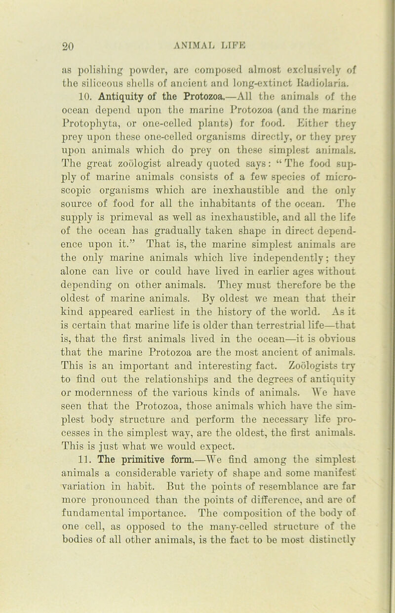 its polishing powder, are composed almost exclusively of the siliceous shells of ancient and long-extinct Radiolaria. 10. Antiquity of the Protozoa.—All the animals of the ocean depend upon the marine Protozoa (and the marine Protophyta, or one-celled plants) for food. Either they prey upon these one-celled organisms directly, or they prey upon animals which do prey on these simplest animals. The great zoologist already quoted says: “ The food sup- ply of marine animals consists of a few species of micro- scopic organisms which are inexhaustible and the only source of food for all the inhabitants of the ocean. The supply is primeval as well as inexhaustible, and all the life of the ocean has gradually taken shape in direct depend- ence upon it.” That is, the marine simplest animals are the only marine animals which live independently; they alone can live or could have lived in earlier ages without depending on other animals. They must therefore be the oldest of marine animals. By oldest we mean that their kind appeared earliest in the history of the world. As it is certain that marine life is older than terrestrial life—that is, that the first animals lived in the ocean—it is obvious that the marine Protozoa are the most ancient of animals. This is an important and interesting fact. Zoologists try to find out the relationships and the degrees of antiquity or modernness of the various kinds of animals. We have seen that the Protozoa, those animals which have the sim- plest body structure and perform the necessary life pro- cesses in the simplest way, are the oldest, the first animals. This is just what we would expect. 11. The primitive form.—We find among the simplest animals a considerable variety of shape and some manifest variation in habit. But the points of resemblance are far more pronounced than the points of difference, and are of fundamental importance. The composition of the body of one cell, as opposed to the many-celled structure of the bodies of all other animals, is the fact to be most distinctly