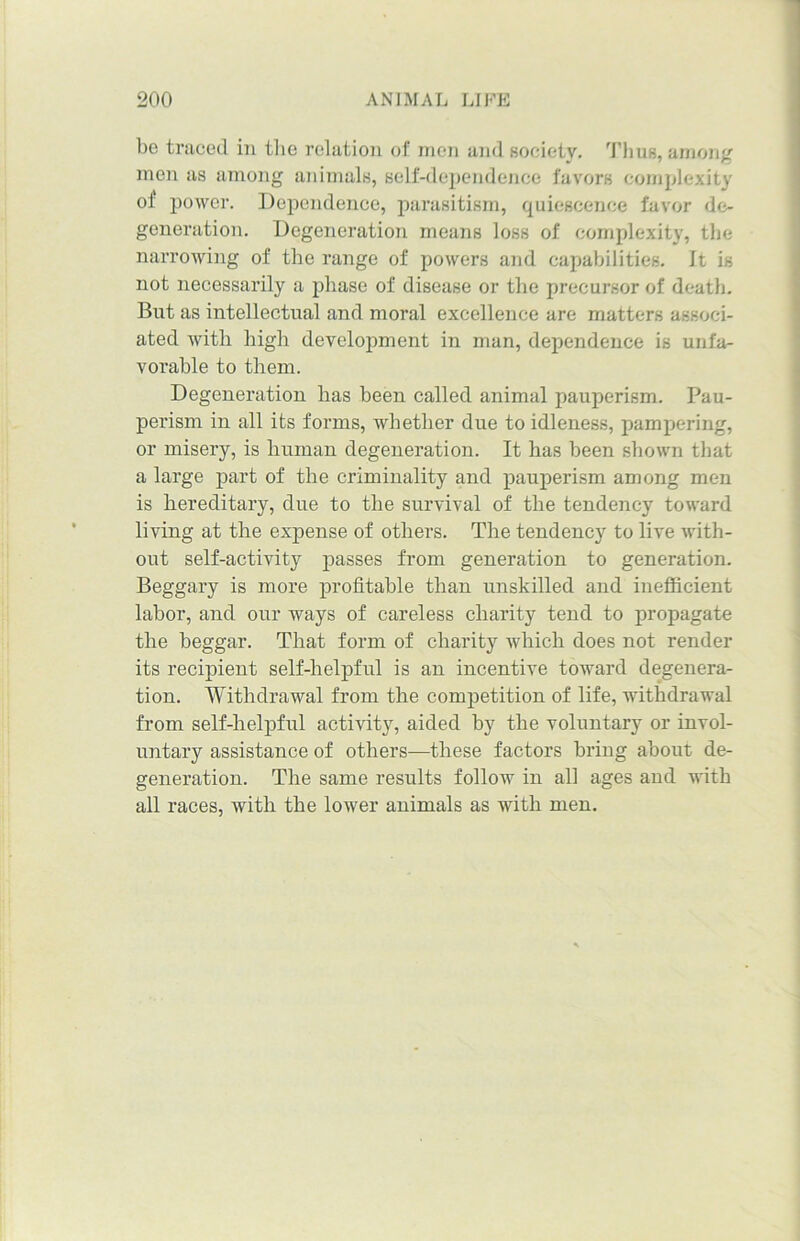 be traced in the relation of men and society. Thus, among men as among animals, self-dependence favors complexity of power. Dependence, parasitism, quiescence favor de- generation. Degeneration means loss of complexity, the narrowing of the range of powers and capabilities. It is not necessarily a phase of disease or the precursor of death. But as intellectual and moral excellence are matters associ- ated with high development in man, dependence is unfa- vorable to them. Degeneration has been called animal pauperism. Pau- perism in all its forms, whether due to idleness, pampering, or misery, is human degeneration. It has been shown that a large part of the criminality and pauperism among men is hereditary, due to the survival of the tendency toward living at the expense of others. The tendency to live with- out self-activity passes from generation to generation. Beggary is more profitable than unskilled and inefficient labor, and our ways of careless charity tend to propagate the beggar. That form of charity which does not render its recipient self-helpful is an incentive toward degenera- tion. Withdrawal from the competition of life, withdrawal from self-helpful activity, aided by the voluntary or invol- untary assistance of others—these factors bring about de- generation. The same results follow in all ages and with all races, with the lower animals as with men.