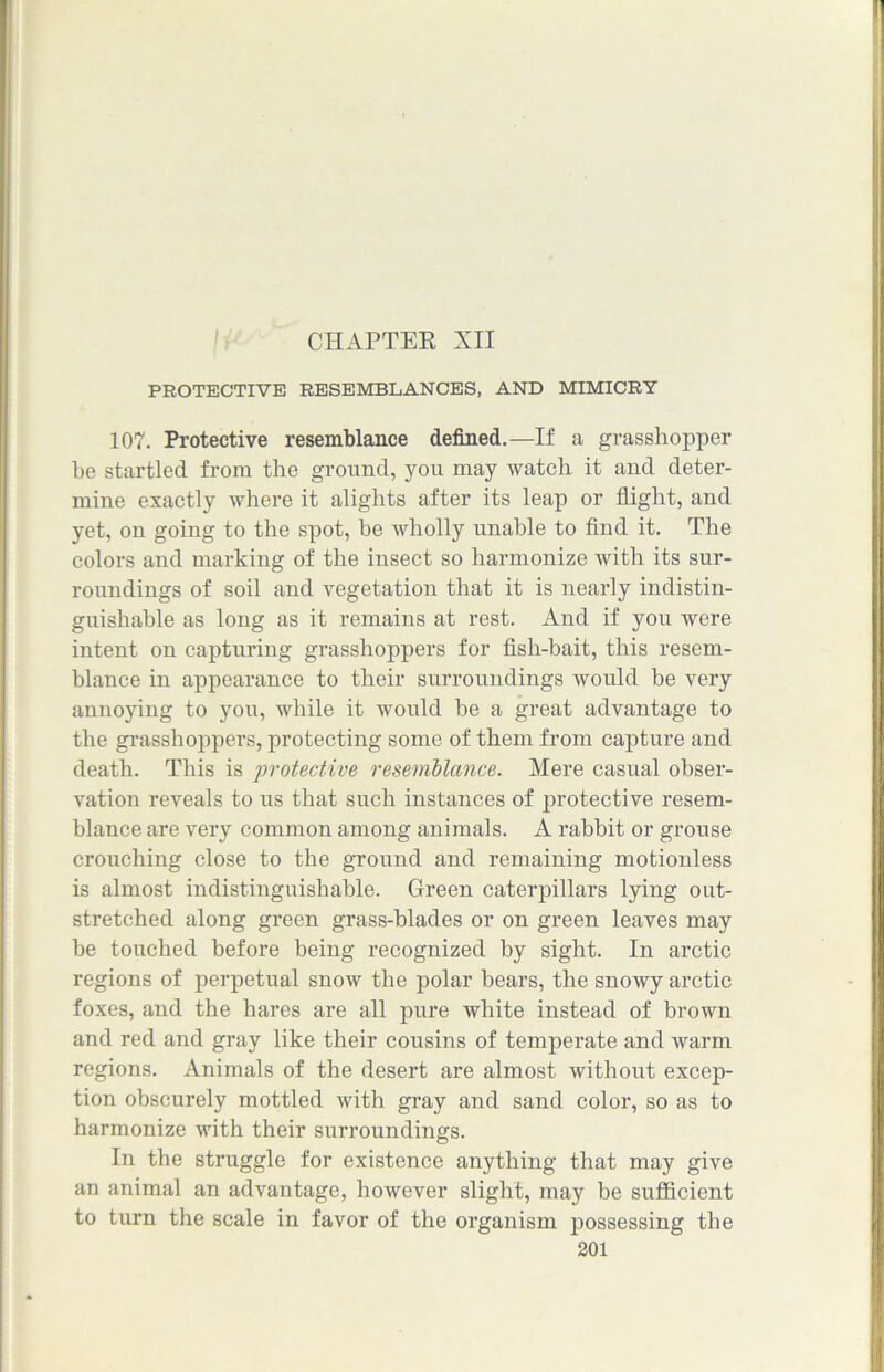 CHAPTER XII PROTECTIVE RESEMBLANCES, AND MIMICRY 107. Protective resemblance defined.—If a grasshopper he startled from the ground, you may watch it and deter- mine exactly where it alights after its leap or flight, and yet, on going to the spot, be wholly unable to find it. The colors and marking of the insect so harmonize with its sur- roundings of soil and vegetation that it is nearly indistin- guishable as long as it remains at rest. And if you were intent on capturing grasshoppers for fish-bait, this resem- blance in appearance to their surroundings would be very annoying to you, while it would be a great advantage to the grasshoppers, protecting some of them from capture and death. This is ■protective resemblance. Mere casual obser- vation reveals to us that such instances of protective resem- blance are very common among animals. A rabbit or grouse crouching close to the ground and remaining motionless is almost indistinguishable. Green caterpillars lying out- stretched along green grass-blades or on green leaves may be touched before being recognized by sight. In arctic regions of perpetual snow the polar bears, the snowy arctic foxes, and the hares are all pure white instead of brown and red and gray like their cousins of temperate and warm regions. Animals of the desert are almost without excep- tion obscurely mottled with gray and sand color, so as to harmonize with their surroundings. In the struggle for existence anything that may give an animal an advantage, however slight, may be sufficient to turn the scale in favor of the organism possessing the