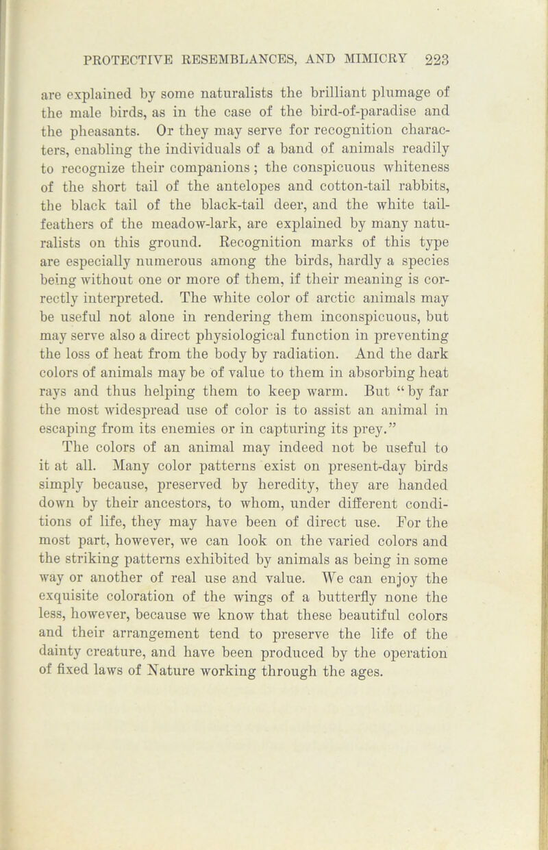 are explained by some naturalists the brilliant plumage of the male birds, as in the case of the bird-of-paradise and the pheasants. Or they may serve for recognition charac- ters, enabling the individuals of a band of animals readily to recognize their companions; the conspicuous whiteness of the short tail of the antelopes and cotton-tail rabbits, the black tail of the black-tail deer, and the white tail- feathers of the meadow-lark, are explained by many natu- ralists on this ground. Recognition marks of this type are especially numerous among the birds, hardly a species being without one or more of them, if their meaning is cor- rectly interpreted. The white color of arctic animals may be useful not alone in rendering them inconspicuous, but may serve also a direct physiological function in preventing the loss of heat from the body by radiation. And the dark colors of animals may be of value to them in absorbing heat rays and thus helping them to keep warm. But “ by far the most widespread use of color is to assist an animal in escaping from its enemies or in capturing its prey.” The colors of an animal may indeed not be useful to it at all. Many color patterns exist on present-day birds simply because, preserved by heredity, they are handed down by their ancestors, to whom, under different condi- tions of life, they may have been of direct use. For the most part, however, we can look on the varied colors and the striking patterns exhibited by animals as being in some way or another of real use and value. We can enjoy the exquisite coloration of the wings of a butterfly none the less, however, because we know that these beautiful colors and their arrangement tend to preserve the life of the dainty creature, and have been produced by the operation of fixed laws of Nature working through the ages.
