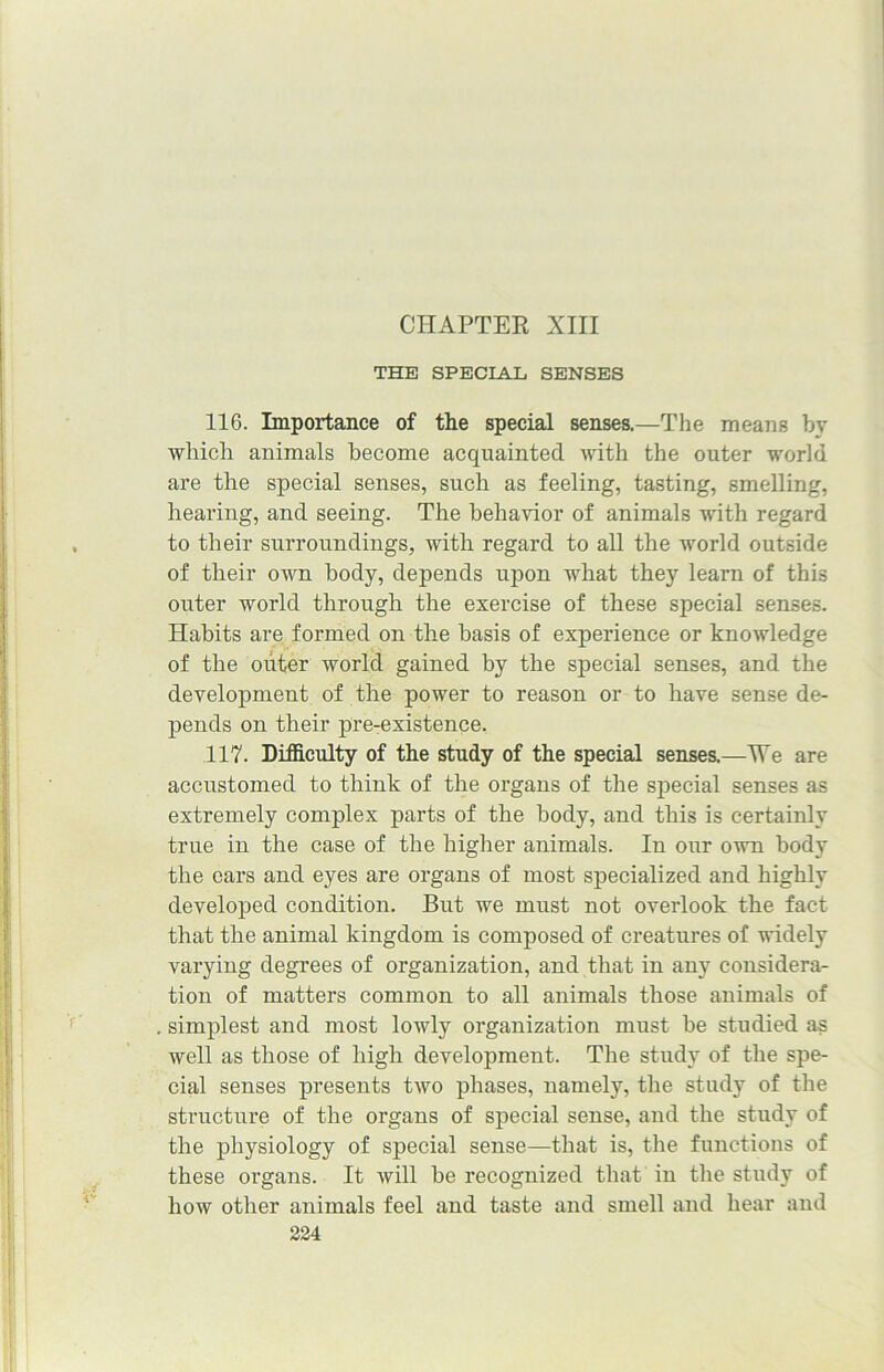 CHAPTER XIII THE SPECIAL SENSES 116. Importance of the special senses.—The means by which animals become acquainted with the outer world are the special senses, such as feeling, tasting, smelling, hearing, and seeing. The behavior of animals with regard to their surroundings, with regard to all the world outside of their own body, depends upon what they learn of this outer world through the exercise of these special senses. Habits are formed on the basis of experience or knowledge of the outer world gained by the special senses, and the development of the power to reason or to have sense de- pends on their pre-existence. 117. Difficulty of the study of the special senses.—We are accustomed to think of the organs of the special senses as extremely complex parts of the body, and this is certainly true in the case of the higher animals. In our own body the ears and eyes are organs of most specialized and highly developed condition. But we must not overlook the fact that the animal kingdom is composed of creatures of widely varying degrees of organization, and that in any considera- tion of matters common to all animals those animals of simplest and most lowly organization must be studied as well as those of high development. The study of the spe- cial senses presents two phases, namely, the study of the structure of the organs of special sense, and the study of the physiology of special sense—that is, the functions of these organs. It will be recognized that in the study of how other animals feel and taste and smell and hear and