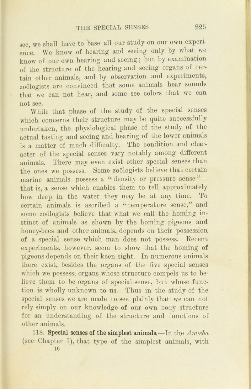 see, we shall have to base all our study on our own experi- ence. We know of hearing and seeing only by what we know of our own hearing and seeing; but by examination of the structure of the hearing and seeing organs of cer- tain other animals, and by observation and experiments, zoologists are convinced that some animals hear sounds that we can not hear, and some see colors that we can not see. While that phase of the study of the special senses which concerns their structure may be quite successfully undertaken, the physiological phase of the study of the actual tasting and seeing and hearing of the lower animals is a matter of much difficulty. The condition and char- acter of the special senses vary notably among different animals. There may even exist other special senses than the ones we possess. Some zoologists believe that certain marine animals possess a “ density or pressure sense ”— that is, a sense which enables them to tell approximately how deep in the water they may be at any time. To certain animals is ascribed a “ temperature sense,” and some zoologists believe that what we call the homing in- stinct of animals as shown by the homing pigeons and honey-bees and other animals, depends on their possession of a special sense which man does not possess. Recent experiments, however, seem to show that the homing of pigeons depends on their keen sight. In numerous animals there exist, besides the organs of the five special senses which we possess, organs whose structure compels us to be- lieve them to be organs of special sense, but whose func- tion is wholly unknown to us. Thus in the study of the special senses we are made to see plainly that we can not rely simply on our knowledge of our own body structure for an understanding of the structure and functions of other animals. 118. Special senses of the simplest animals.—In the Amoeba (see* Chapter I), that type of the simplest animals, with 16