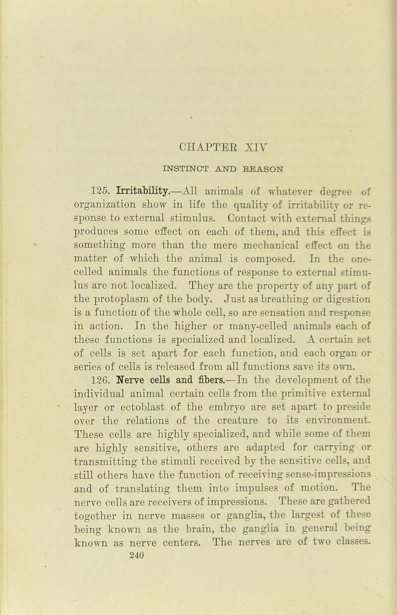CHAPTER XIV INSTINCT AND REASON 125. Irritability.—All animals of whatever degree of organization show in life the quality of irritability or re- sponse to external stimulus. Contact with external things produces some effect on each of them, and this effect is something more than the mere mechanical effect on the matter of which the animal is composed. In the one- celled animals the functions of response to external stimu- lus are not localized. They are the property of any part of the protoplasm of the body. Just as breathing or digestion is a function of the whole cell, so are sensation and response in action. In the higher or many-celled animals each of these functions is specialized and localized. A certain set of cells is set apart for each function, and each organ or series of cells is released from all functions save its own. 126. Nerve cells and fibers.—In the development of the individual animal certain cells from the primitive external layer or ectoblast of the embryo are set apart to preside over the relations of the creature to its environment. These cells are highly specialized, and while some of them are highly sensitive, others are adapted for carrying or transmitting the stimuli received by the sensitive cells, and still others have the function of receiving sense-impressions and of translating them into impulses of motion. The nerve cells are receivers of impressions. These are gathered together in nerve masses or ganglia, the largest of these being known as the brain, the ganglia in general being known as nerve centers. The nerves are of two classes.