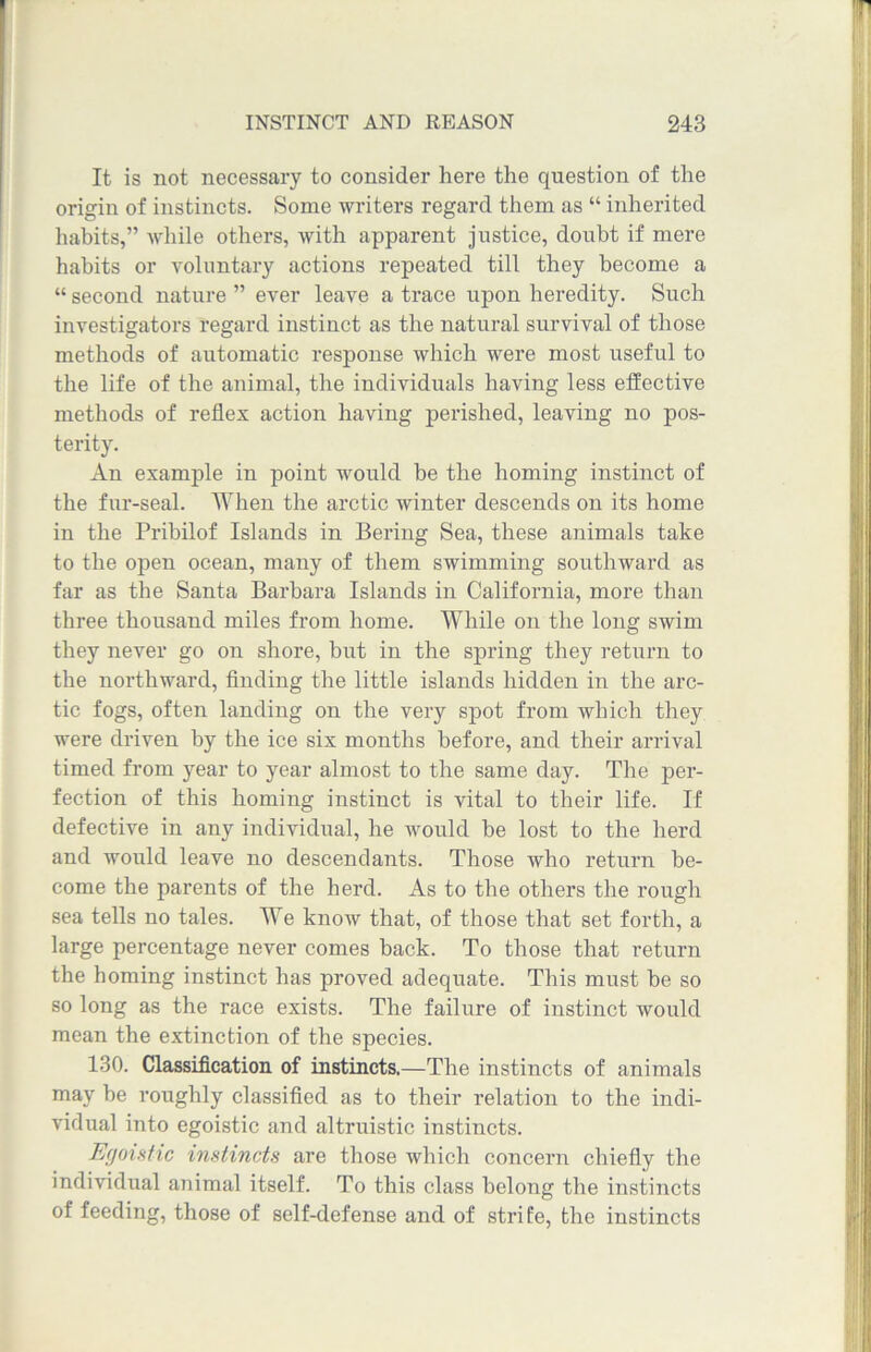 It is not necessary to consider here the question of the origin of instincts. Some writers regard them as “ inherited habits,” while others, with apparent justice, doubt if mere habits or voluntary actions repeated till they become a “ second nature ” ever leave a trace upon heredity. Such investigators regard instinct as the natural survival of those methods of automatic response which were most useful to the life of the animal, the individuals having less effective methods of reflex action having perished, leaving no pos- terity. An example in point would be the homing instinct of the fur-seal. When the arctic winter descends on its home in the Pribilof Islands in Bering Sea, these animals take to the open ocean, many of them swimming southward as far as the Santa Barbara Islands in California, more than three thousand miles from home. WThile on the long swim they never go on shore, but in the spring they return to the northward, finding the little islands hidden in the arc- tic fogs, often landing on the very spot from which they were driven by the ice six months before, and their arrival timed from year to year almost to the same day. The per- fection of this homing instinct is vital to their life. If defective in any individual, he would be lost to the herd and would leave no descendants. Those who return be- come the parents of the herd. As to the others the rough sea tells no tales. We know that, of those that set forth, a large percentage never comes back. To those that return the homing instinct has proved adequate. This must be so so long as the race exists. The failure of instinct would mean the extinction of the species. 130. Classification of instincts.—The instincts of animals may be roughly classified as to their relation to the indi- vidual into egoistic and altruistic instincts. Egoistic instincts are those which concern chiefly the individual animal itself. To this class belong the instincts of feeding, those of self-defense and of stri fe, the instincts