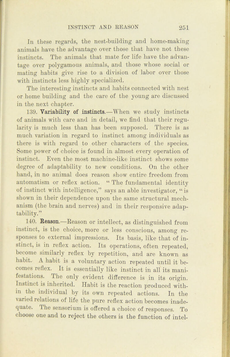 In these regards, the nest-building and home-making animals have the advantage over those that have not these instincts. The animals that mate for life have the advan- tage over polygamous animals, and those whose social or mating habits give rise to a division of labor over those with instincts less highly specialized. The interesting instincts and habits connected with nest or home building and the care of the young are discussed in the next chapter. 139. Variability of instincts.—When we study instincts of animals with care and in detail, we find that their regu- larity is much less than has been supposed. There is as much variation in regard to instinct among individuals as there is with regard to other characters of the species. Some power of choice is found in almost every operation of instinct. Even the most machine-like instinct shows some degree of adaptability to new conditions. On the other hand, in no animal does reason show entire freedom from automatism or reflex action. “ The fundamental identity of instinct with intelligence,” says an able investigator, “ is shown in their dependence upon the same structural mech- anism (the brain and nerves) and in their responsive adap- tability.” 140. Reason.—Reason or intellect, as distinguished from instinct, is the choice, more or less conscious, among re- sponses to external impressions. Its basis, like that of in- stinct, is in reflex action. Its operations, often repeated, become similarly reflex by repetition, and are known as habit. A habit is a voluntary action repeated until it be- comes reflex. It is essentially like instinct in all its mani- festations. The only evident difference is in its origin. Instinct is inherited. Habit is the reaction produced with- in the individual by its own repeated actions. In the varied relations of life the pure reflex action becomes inade- quate. The sensorium is offered a choice of responses. To choose one and to reject the others is the function of intel-