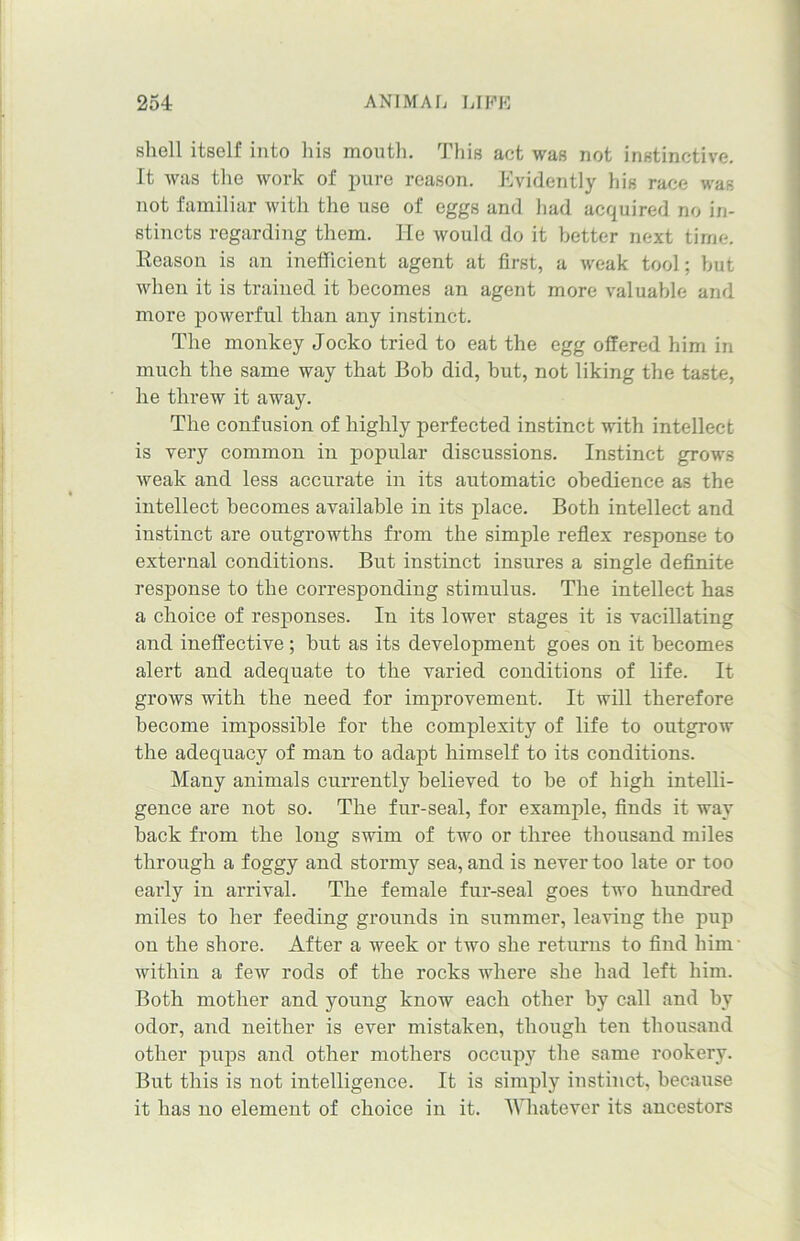 shell itself into his mouth. This act was not instinctive. It was the work of pure reason. Evidently his race was not familiar with the use of eggs and had acquired no in- stincts regarding them. He would do it better next time. Reason is an inefficient agent at first, a weak tool; but when it is trained it becomes an agent more valuable and more powerful than any instinct. The monkey Jocko tried to eat the egg offered him in much the same way that Bob did, but, not liking the taste, he threw it away. The confusion of highly perfected instinct with intellect is very common in popular discussions. Instinct grows weak and less accurate in its automatic obedience as the intellect becomes available in its place. Both intellect and instinct are outgrowths from the simple reflex response to external conditions. But instinct insures a single definite response to the corresponding stimulus. The intellect has a choice of responses. In its lower stages it is vacillating and ineffective ; hut as its development goes on it becomes alert and adequate to the varied conditions of life. It grows with the need for improvement. It will therefore become impossible for the complexity of life to outgrow the adequacy of man to adapt himself to its conditions. Many animals currently believed to be of high intelli- gence are not so. The fur-seal, for example, finds it way back from the long swim of two or three thousand miles through a f oggy and stormy sea, and is never too late or too early in arrival. The female fur-seal goes two hundred miles to her feeding grounds in summer, leaving the pup on the shore. After a week or two she returns to find him within a few rods of the rocks where she had left him. Both mother and young know each other by call and by odor, and neither is ever mistaken, though ten thousand other pups and other mothers occupy the same rookery. But this is not intelligence. It is simply instinct, because it lias no element of choice in it. Whatever its ancestors