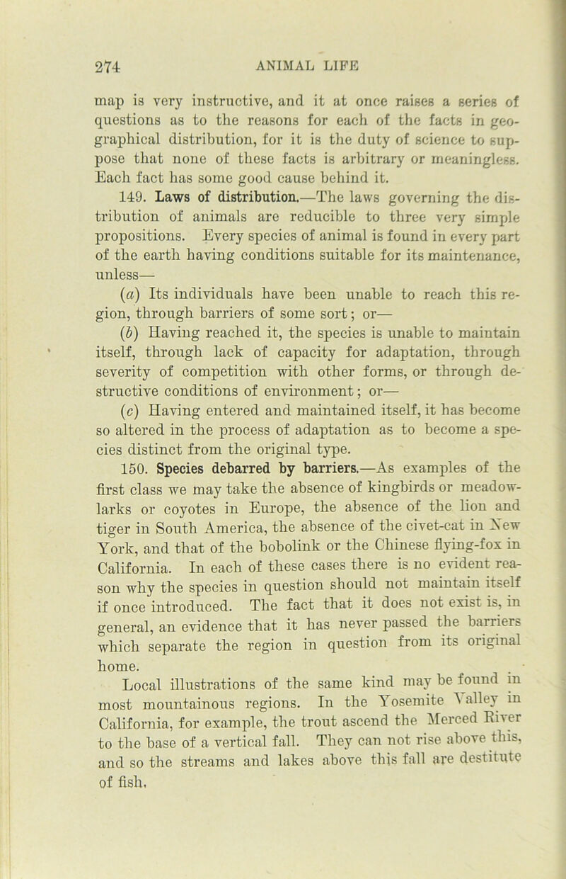 map is very instructive, and it at once raises a series of questions as to the reasons for each of the facts in geo- graphical distribution, for it is the duty of science to sup- pose that none of these facts is arbitrary or meaningless. Each fact has some good cause behind it. 149. Laws of distribution.—The laws governing the dis- tribution of animals are reducible to three very simple propositions. Every species of animal is found in every part of the earth having conditions suitable for its maintenance, unless— (a) Its individuals have been unable to reach this re- gion, through barriers of some sort; or— (b) Having reached it, the species is unable to maintain itself, through lack of capacity for adaptation, through severity of competition with other forms, or through de- structive conditions of environment; or— (c) Having entered and maintained itself, it has become so altered in the process of adaptation as to become a spe- cies distinct from the original type. 150. Species debarred by barriers.—As examples of the first class we may take the absence of kingbirds or meadow- larks or coyotes in Europe, the absence of the lion and tiger in South America, the absence of the civet-cat in Xew York, and that of the bobolink or the Chinese flying-fox in California. In each of these cases there is no evident rea- son why the species in question should not maintain itself if once introduced. The fact that it does not exist is, in general, an evidence that it has never passed the barriers which separate the region in question from its oiiginal home. Local illustrations of the same kind may be found in most mountainous regions. In the Yosemite alley in California, for example, the trout ascend the Merced Rher to the base of a vertical fall. They can not rise above this, and so the streams and lakes above this fall are destitute of fish,