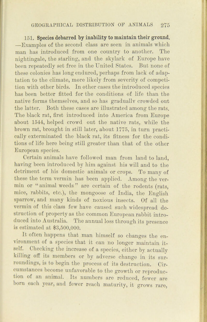 151. Species debarred by inability to maintain their ground. —Examples of the second class are seen in animals which man has introduced from one country to another. The nightingale, the starling, and the skylark of Europe have been repeatedly set free in the United States. But none of these colonies has long endured, perhaps from lack of adap- tation to the climate, more likely from severity of competi- tion with other birds. In other cases the introduced species has been better fitted for the conditions of life than the native forms themselves, and so has graduallv crowded out the latter. Both these cases are illustrated among the rats. The black rat, first introduced into America from Europe about loll, helped crowd out the native rats, while the brown rat, brought in still later, about 1775, in turn practi- cally exterminated the black rat, its fitness for the condi- tions of life here being still greater than that of the other European species. Certain animals have followed man from land to land, having been introduced by him against his will and to the detriment of his domestic animals or crops. To many of these the term vermin has been applied. Among the ver- min or “ animal weeds ” are certain of the rodents (rats, mice, rabbits, etc.), the mongoose of India, the English sparrow, and many kinds of noxious insects. Of all the vermin of this class few have caused such widespread de- struction of property as the common European rabbit intro- duced into Australia. The annual loss through its presence is estimated at $3,500,000. It often happens that man himself so changes the en- vironment of a species that it can no longer maintain it- self. Checking the increase of a species, either by actually killing off its members or by adverse change in its sur- roundings, is to begin the process of its destruction. Cir- cumstances become unfavorable to the growth or reproduc- tion of an animal. Its numbers are reduced, fewer are born each year, and fewer reach maturity, it grows rare,