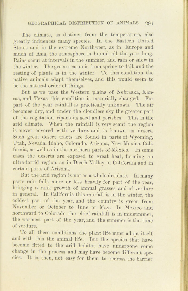 The climate, as distinct from the temperature, also greatly influences many species. In the Eastern United States and in the extreme Northwest, as in Europe and much of Asia, the atmosphere is humid all the year long. Rains occur at intervals in the summer, and rain or snow in the winter. The green season is from spring to fall, and the resting of plants is in the winter. To this condition the native animals adapt themselves, and this would seem to be the natural order of things. But as we pass the Western plains of Nebraska, Kan- sas, and Texas this condition is materially changed. For part of the year rainfall is practically unknown. The air becomes dry, and under the cloudless sky the greater part of the vegetation ripens its seed and perishes. This is the arid climate. When the rainfall is very scant the region is never covered with verdure, and is known as desert. Such great desert tracts are found in parts of Wyoming, Utah, Nevada, Idaho, Colorado, Arizona, New Mexico, Cali- fornia, as Avell as in the northern parts of Mexico. In some cases the deserts are exposed to great heat, forming an ultra-torrid region, as in Death Valley in California and in certain parts of Arizona. But the arid region is not as a whole desolate. In many parts rain falls more or less heavily for part of the year, bringing a rank growth of annual grasses and of verdure in general. In California this rainfall is in the winter, the coldest part of the year, and the country is green from November or October to June or May. In Mexico and northward to Colorado the chief rainfall is in midsummer, the warmest part of the year, and the summer is the time of verdure. To all these conditions the plant life must adapt itself and with this the animal life. But the species that have become fitted to the arid habitat have undergone some change in the process and may have become different spe- cies. It is, then, not easy for them to recross the barrier