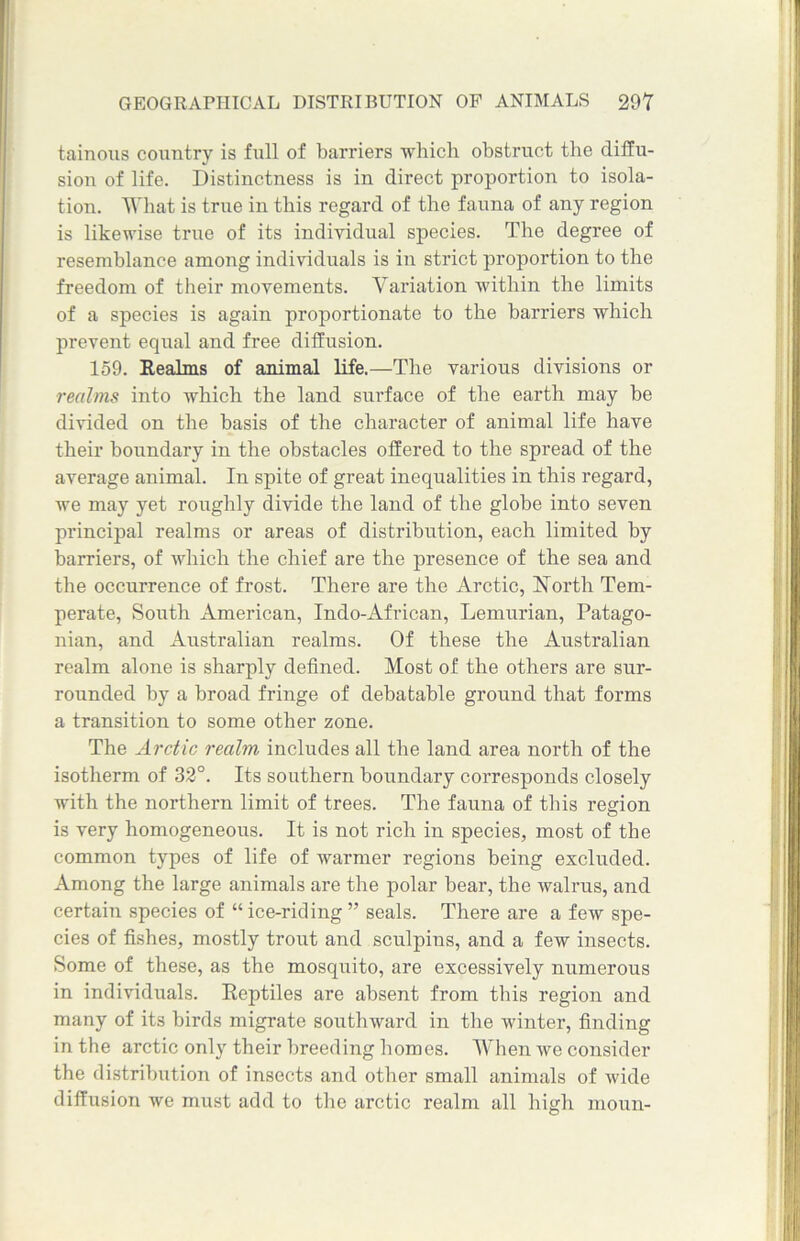 tainous country is full of barriers which obstruct the diffu- sion of life. Distinctness is in direct proportion to isola- tion. What is true in this regard of the fauna of any region is likewise true of its individual species. The degree of resemblance among individuals is in strict proportion to the freedom of their movements. Variation within the limits of a species is again proportionate to the barriers which prevent equal and free diffusion. 159. Realms of animal life.—The various divisions or realms into which the land surface of the earth may be divided on the basis of the character of animal life have their boundary in the obstacles offered to the spread of the average animal. In spite of great inequalities in this regard, we may yet roughly divide the land of the globe into seven principal realms or areas of distribution, each limited by barriers, of which the chief are the presence of the sea and the occurrence of frost. There are the Arctic, North Tem- perate, South American, Indo-African, Lemurian, Patago- nian, and Australian realms. Of these the Australian realm alone is sharply defined. Most of the others are sur- rounded by a broad fringe of debatable ground that forms a transition to some other zone. The Arctic realm includes all the land area north of the isotherm of 32°. Its southern boundary corresponds closely with the northern limit of trees. The fauna of this region is very homogeneous. It is not rich in species, most of the common types of life of warmer regions being excluded. Among the large animals are the polar bear, the walrus, and certain species of “ ice-riding ” seals. There are a few spe- cies of fishes, mostly trout and sculpins, and a few insects. Some of these, as the mosquito, are excessively numerous in individuals. Reptiles are absent from this region and many of its birds migrate southward in the winter, finding in the arctic only their breeding homos. When we consider the distribution of insects and other small animals of wide diffusion we must add to the arctic realm all high moun-