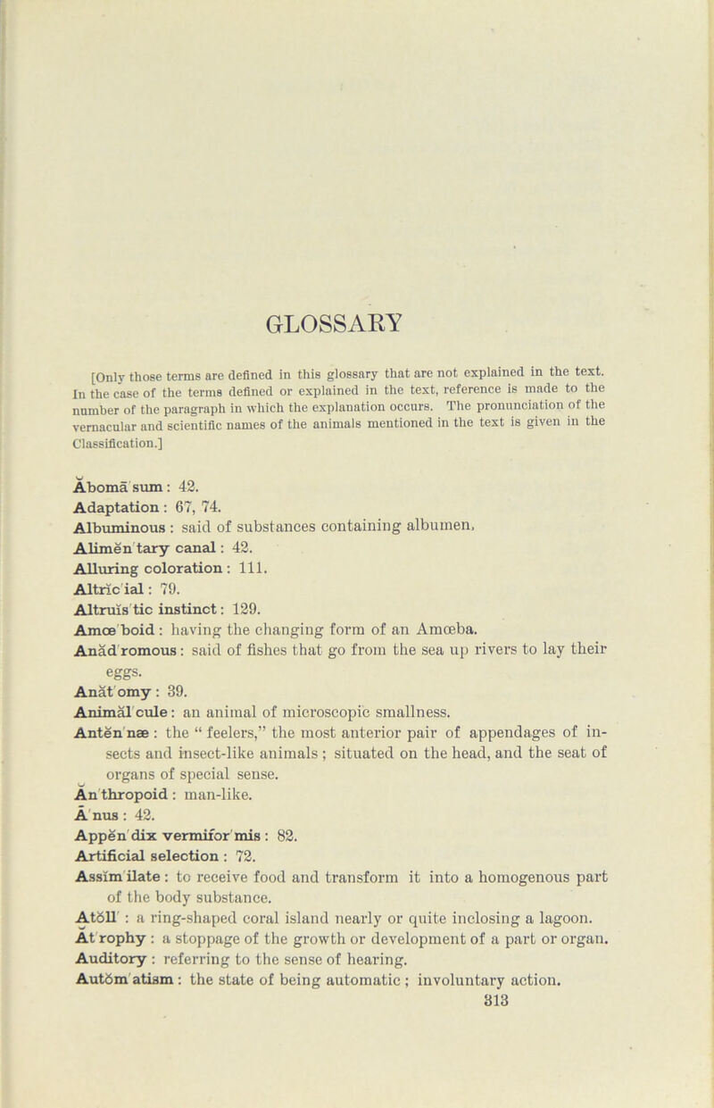 GLOSSARY [Only those terms are defined in this glossary that are not explained in the text. In the case of the terms defined or explained in the text, reference is made to the number of the paragraph in which the explanation occurs. The pronunciation of the vernacular and scientific names of the animals mentioned in the text is given in the Classification.] Aboma sum: 42. Adaptation: 67, 74. Albuminous : said of substances containing albumen, Alimen tary canal: 42. Alluring coloration: 111. Altric ial: 79. Altruis tic instinct: 129. Amce boid : having the changing form of an Amoeba. Anad romous: said of fishes that go from the sea up rivers to lay their eggs. Anatomy: 39. Animalcule: an animal of microscopic smallness. Antennae : the “feelers,” the most anterior pair of appendages of in- sects and insect-like animals; situated on the head, and the seat of organs of special sense. An thropoid: man-like. A nus: 42. Appen dix vermifor mis : 82. Artificial selection: 72. Assim ilate : to receive food and transform it into a homogenous part of the body substance. Atbll : a ring-shaped coral island nearly or quite inclosing a lagoon. At rophy : a stoppage of the growth or development of a part or organ. Auditory : referring to the sense of hearing. Aut6m atism: the state of being automatic ; involuntary action.
