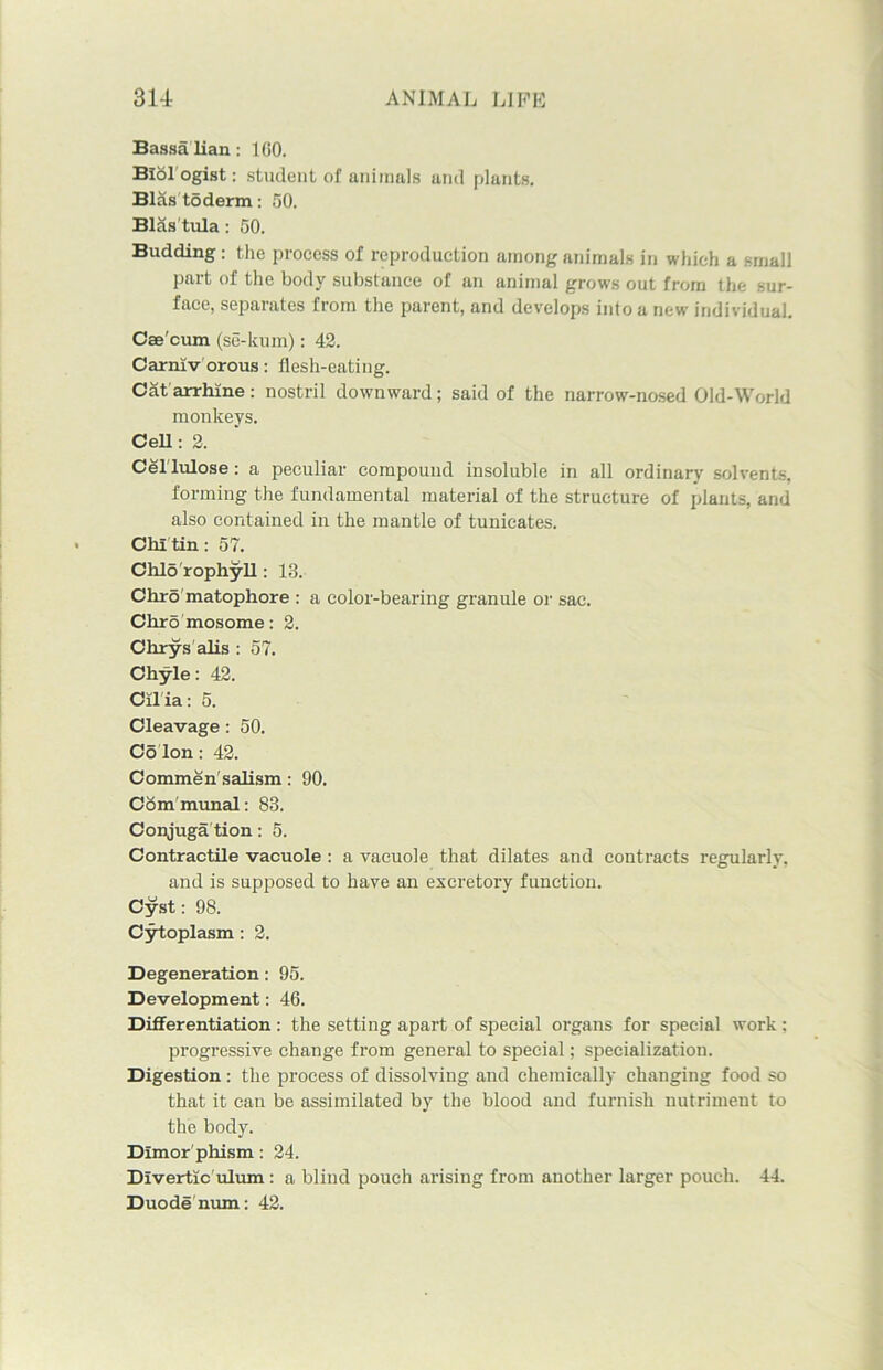 Bassa lian: ICO. Biologist: student of animals and plants. Blastoderm: 50. Blas'tula: 50. Budding: the process of reproduction among animals in which a small part of the body substance of an animal grows out from the sur- face, separates from the parent, and develops into a new individual. Cae'cum (se-kum): 42. Carrnv orous: flesh-eating. Cat arrhine: nostril downward; said of the narrow-nosed Old-World monkeys. Cell: 2. Cel lulose: a peculiar compound insoluble in all ordinary solvents, forming the fundamental material of the structure of plants, and also contained in the mantle of tunicates. Chi tin: 57. Chlo rophyll: 13. Chro matophore : a color-bearing granule or sac. Chromosome: 2. Chrys alis : 57. Chyle: 42. Cilia: 5. Cleavage : 50. Co Ion : 42. Commensalism: 90. Com munal: 83. Conjuga tion: 5. Contractile vacuole : a vacuole that dilates and contracts regularly. and is supposed to have an excretory function. Cyst: 98. Cytoplasm : 2. Degeneration: 95. Development: 46. Differentiation : the setting apart of special organs for special work : progressive change from general to special; specialization. Digestion : the process of dissolving and chemically changing food so that it can be assimilated by the blood and furnish nutriment to the body. Dimorphism: 24. Divertic ulum: a blind pouch arising from another larger pouch. 44. Duode num: 42.