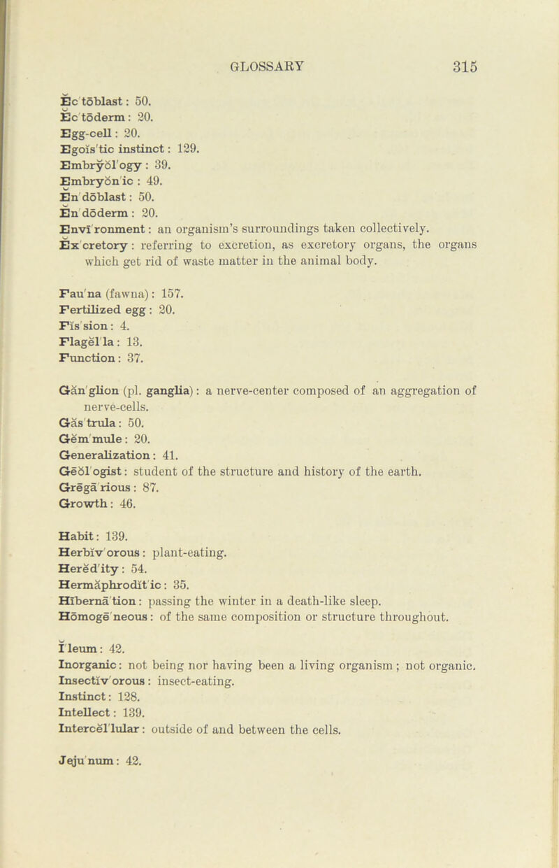 Ec toblast: 50. Ec toderm: 20. Egg-cell: 20. Egois'tic instinct: 129. Embryology : 39. Embryon ic : 49. En doblast: 50. En do derm : 20. Envi ronment: an organism’s surroundings taken collectively. Ex cretory: referring to excretion, as excretory organs, the organs which get rid of waste matter in the animal body. Fau na (fawna): 157. Fertilized egg: 20. Fission: 4. Flagella: 13. Function: 37. Gan glion (pi. ganglia): a nerve-center composed of an aggregation of nerve-cells. Gastrula: 50. Gem mule: 20. Generalization: 41. Geol ogist: student of the structure and history of the earth. Grega rious: 87. Growth: 46. Habit: 139. Herbiv orous: plant-eating. Hered'ity: 54. Hermaphrodit ic: 35. Hiberna tion: passing the winter in a death-like sleep. Homoge neous: of the same composition or structure throughout. Ileum: 42. Inorganic: not being nor having been a living organism ; not organic. Insectiv orous: insect-eating. Instinct: 128. Intellect: 139. Intercel lular: outside of and between the cells. Jejunum: 42.