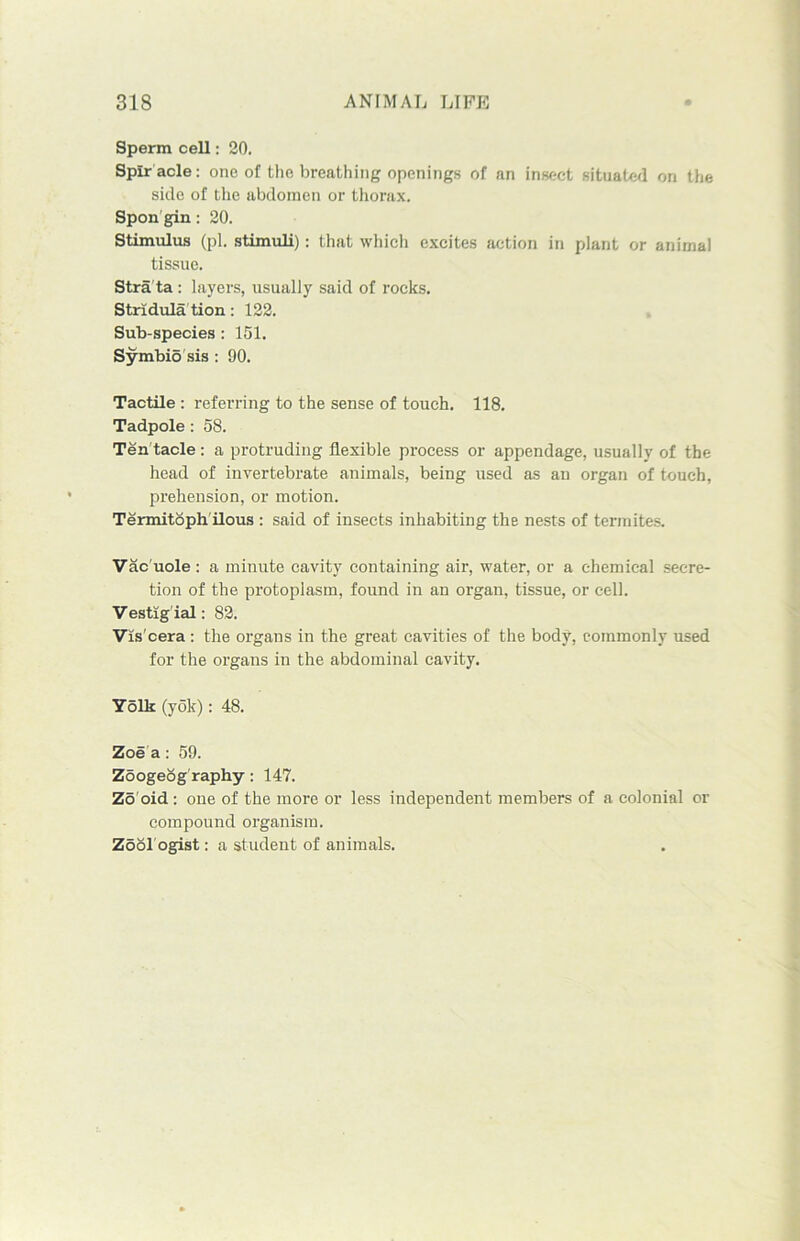 Sperm cell: 20. Spir acle: one of the breathing openings of an insect situated on the side of the abdomen or thorax. Spon gin : 20. Stimulus (pi. stimuli): that which excites action in plant or animal tissue. Stra ta : layers, usually said of rocks. Stridula tion: 122. Sub-species : 151. Symbio sis : 90. Tactile : referring to the sense of touch. 118. Tadpole : 58. Ten tacle: a protruding flexible process or appendage, usually of the head of invertebrate animals, being used as an organ of touch, prehension, or motion. Termitoph ilous : said of insects inhabiting the nests of termites. Vac uole : a minute cavity containing air, water, or a chemical secre- tion of the protoplasm, found in an organ, tissue, or cell. Vestigial: 82. Viscera : the organs in the great cavities of the body, commonly used for the organs in the abdominal cavity. Yolk (yok): 48. Zoe a : 59. Zoogeog raphy: 147. Zo oid: one of the more or less independent members of a colonial or compound organism. Zool ogist: a student of animals.