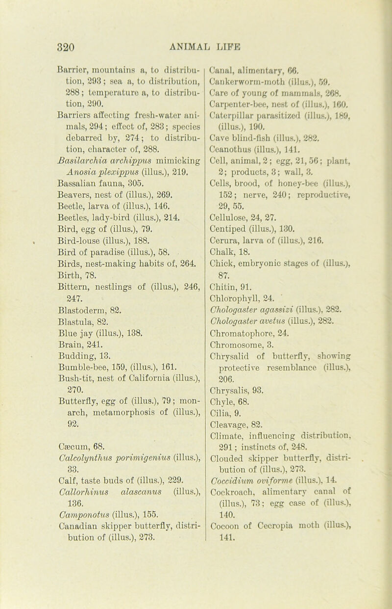Barrier, mountains a, to distribu- tion, 293; sea a, to distribution, 288; temperature a, to distribu- tion, 290. Barriers affecting fresh-water ani- mals, 294; effect of, 283; species debarred by, 274; to distribu- tion, character of, 288. Basilarchia archippus mimicking Anosia plexippus (illus.), 219. Bassalian fauna, 305. Beavers, nest of (illus.), 269. Beetle, larva of (illus.), 146. Beetles, lady-bird (illus.), 214. Bird, egg of (illus.), 79. Bird-louse (illus.), 188. Bird of paradise (illus.), 58. Birds, nest-making habits of, 264. Birth, 78. Bittern, nestlings of (illus.), 246, 247. Blastoderm, 82. Blastula, 82. Blue jay (illus.), 138. Brain, 241. Budding, 13. Bumble-bee, 159, (illus.), 161. Bush-tit, nest of California (illus.), 270. Butterfly, egg of (illus.), 79; mon- arch, metamorphosis of (illus.), 92. Caecum, 68. Calcolyntlius porimigenius (illus.), 33. Calf, taste buds of (illus.), 229. Callorliinus alascanus (illus.), 136. Gamponotus (illus.), 155. Canadian skipper butterfly, distri- bution of (illus.), 273. Canal, alimentary, 66. Cankerworm-moth (illus.), 59. Care of young of mammals, 268. Carpenter-bee, nest of (illus.), 160. Caterpillar parasitized (illus.), 189, (illus.), 190. Cave blind-fish (illus.), 282. Ceanothus (illus.), 141. Cell, animal, 2; egg, 21,56; plant, 2; products, 3; wall, 3. Cells, brood, of honey-bee (illus.), 152; nerve, 240; reproductive, 29, 55. Cellulose, 24, 27. Centiped (illus.), 130. Cerura, larva of (illus.), 216. Chalk, 18. Chick, embryonic stages of (illus.), 87. Chitin, 91. Chlorophyll, 24. Chologaster agassizi (illus.), 282. Chologaster avetus (illus.), 282. Chromatophore, 24. Chromosome, 3. Chrysalid of butterfly, showing protective resemblance (illus.), 206. Chrysalis, 93. Chyle, 68. Cilia, 9. Cleavage, 82. Climate, influencing distribution. 291; instincts of, 248. Clouded skipper butterfly, distri- bution of (illus.), 273. Coccidium oviforme (illus.), 14. Cockroach, alimentary canal of (illus.), 73; egg case of (illus.), 140. Cocoon of Cecropia moth (illus.), 141.