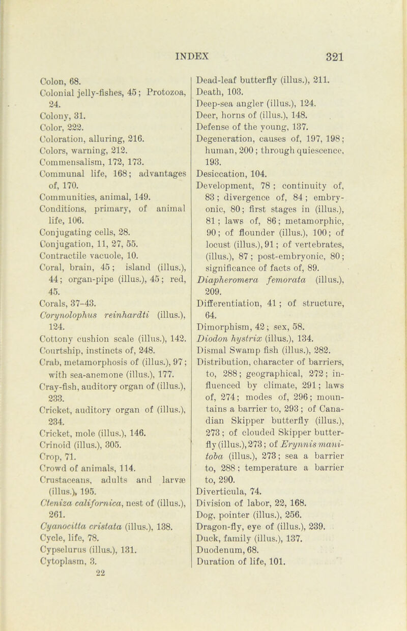 Colon, 68. Colonial jelly-fishes, 45; Protozoa, 24. Colony, 81. Color, 222. Coloration, alluring, 216. Colors, warning, 212. Commensalism, 172, 173. Communal life, 168; advantages of, 170. Communities, animal, 149. Conditions, primary, of animal life, 106. Conjugating cells, 28. Conjugation, 11, 27, 55. Contractile vacuole, 10. Coral, brain, 45; island (illus.), 44; organ-pipe (illus.), 45; red, 45. Corals, 37-43. Corynolophus reinhardti (illus.), 124. Cottony cushion scale (illus.), 142. Courtship, instincts of, 248. Crab, metamorphosis of (illus.), 97; with sea-anemone (illus.), 177. Cray-fish, auditory organ of (illus.), 233. Cricket, auditory organ of (illus.), 234. Cricket, mole (illus.), 146. Crinoid (illus.), 305. Crop, 71. Crowd of animals, 114. Crustaceans, adults and larvae (illus.), 195. Cteniza californica, nest of (illus.), 261. Cyanocitta cristata (illus.), 138. Cycle, life, 78. Cypselurus (illus.), 131. Cytoplasm, 3. 22 Dead-leaf butterfly (illus.), 211. Death, 103. Deep-sea angler (illus.), 124. Deer, horns of (illus.), 148. Defense of the young, 137. Degeneration, causes of, 197, 198; human, 200; through quiescence, 193. Desiccation, 104. Development, 78 ; continuity of, 83 ; divergence of, 84 ; embry- onic, 80; first stages in (illus.), 81; laws of, 86; metamorphic, 90; of flounder (illus.), 100; of locust (illus.), 91; of vertebrates, (illus.), 87; post-embryonic, 80; significance of facts of, 89. Diapheromera femorata (illus.), 209. Differentiation, 41 ; of structure, 64. Dimorphism, 42; sex, 58. Diodon hystrix (illus.), 134. Dismal Swamp fish (illus.), 282. Distribution, character of barriers, to, 288; geographical, 272; in- fluenced by climate, 291; laws of, 274; modes of, 296; moun- tains a barrier to, 293; of Cana- dian Skipper butterfly (illus.), 273 ; of clouded Skipper butter- fly (illus.), 273; of Erynnis viani- toba (illus.), 273; sea a barrier to, 288; temperature a barrier to, 290. Diverticula, 74. Division of labor, 22, 168. Dog, pointer (illus.), 256. Dragon-fly, eye of (illus.), 239. Duck, family (illus.), 137. Duodenum, 68. Duration of life, 101.
