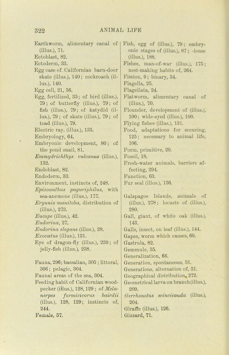 Earthworm, alimentary canal of (illus.), 71. Ectoblast, 82. Ectoderm, 33. Egg case of Californian barn-door skate (illus.), 140; cockroach (il- lus.), 140. Egg cell, 21, 56. Egg, fertilized, 35; of bird (illus.), 79; of butterfly (illus.), 79; of fish (illus.), 79; of katydid (il- lus.), 79 ; of skate (illus.), 79 ; of toad (illus.), 79. Electric ray, (illus.), 135. Embryology, 64. Embryonic development, 80; of the pond snail, 81. Emmydrichthys vulcanus (illus.), 132. Endoblast, 82. Endoderm, 33. Environment, instincts of, 248. Epizocmthus paguriphilus, with sea-anemone (illus.), 177. Erynnis manitoba, distribution of (illus.), 273. Eucope (illus.), 42. Eudorina, 27. Eudorina elegans (illus.), 28. Exocc&tus (illus.), 131. Eye of dragon-fly (illus.), 239; of jelly-fish (illus.), 238. Fauna, 296; bassalian, 305 ; littoral, 306; pelagic, 304. Faunal areas of the sea, 304. Feeding habit of Californian wood- pecker (illus.), 128,129 ; of Mela- nerpes formicivorus bairdii (illus.), 128, 129; instincts of, 244. Female, 57. Fish, egg of (illus.), 79; embry- onic stages of (illus.), 87; -louse (illus.), 188. Fishes, man-of-war (illus.), 175; nest-making habits of, 264. Fission, 9; binary, 54 Flagella, 25. Flagellata, 24 Flatworm, alimentary canal of (illus.), 70. Flounder, development of (illus.), 100; wide-eyed (illus.), 100. Flying fishes (illus.), 131. Food, adaptations for securing, 125; necessary to animal life, 106. Form, primitive, 20. Fossil, 18. Fresh-water animals, barriers af- fecting, 294. Function, 63. Fur seal (illus.), 136. Galapagos Islands, animals of (illus.), 278; locusts of (illus.), 280. Gall, giant, of white oak (illus.), 143. Galls, insect, on leaf (illus.), 144. Gapes, worm which causes, 60. Gastrula, 82. Gemmule, 35. Generalization, 66. Generation, spontaneous, 51. Generations, alternation of, 51. Geographical distribution, 272. Geometrical larva on branch (illus.), 209. Gerrhonotus scincicauda (illus.), 204. Giraffe (illus.), 126. Gizzard, 71.