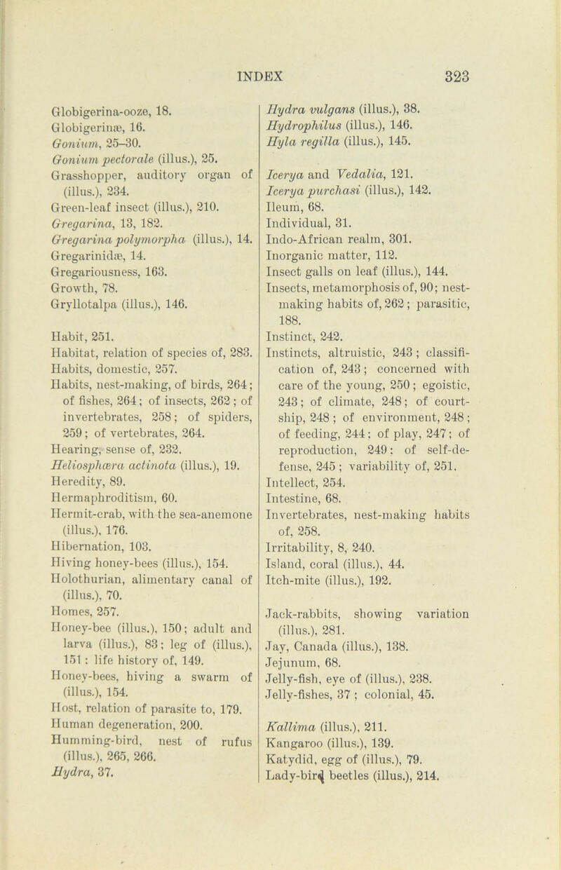 Globigerina-ooze, 18. Globigerinae, 16. Gonium, 25-30. Gonium pectorale (illus.), 25. Grasshopper, auditory organ of (illus.), 234. Green-leaf insect (illus.), 210. Gregarina, 13, 182. Gregarina polymorpha (illus.), 14. Gregarinidte, 14. Gregariousness, 163. Growth, 78. Gryllotalpa (illus.), 146. Habit, 251. Habitat, relation of species of, 283. Habits, domestic, 257. Habits, nest-making, of birds, 264; of fishes, 264; of insects, 262 ; of invertebrates, 258; of spiders, 259; of vertebrates, 264. Hearing, sense of, 232. Heliosplicera actinota (illus.), 19. Heredity, 89. Hermaphroditism, 60. Hermit-crab, with the sea-anemone (illus.), 176. Hibernation, 103. Hiving honey-bees (illus.), 154. nolothurian, alimentary canal of (illus.), 70. Homes, 257. Honey-bee (illus.), 150; adult and larva (illus.), 83; leg of (illus.), 151: life history of, 149. Honey-bees, hiving a swarm of (illus.), 154. Host, relation of parasite to, 179. Human degeneration, 200. Humming-bird, nest of rufus (illus.), 265, 266. Hydra, 37. Hydra vulgans (illus.), 38. Hydrophilus (illus.), 146. Ilyla regilla (illus.), 145. leery a and Vedalia, 121. Icerya purchasi (illus.), 142. Ileum, 68. Individual, 31. Indo-African realm, 301. Inorganic matter, 112. Insect galls on leaf (illus.), 144. Insects, metamorphosis of, 90; nest- malcing habits of, 262; parasitic, 188. Instinct, 242. Instincts, altruistic, 243; classifi- cation of, 243 ; concerned with care of the young, 250; egoistic, 243; of climate, 248; of court- ship, 248 ; of environment, 248 ; of feeding, 244: of play, 247; of reproduction, 249: of self-de- fense, 245 ; variability of, 251. Intellect, 254. Intestine, 68. Invertebrates, nest-making habits of, 258. Irritability, 8, 240. Island, coral (illus.), 44. Itch-mite (illus.), 192. Jack-rabbits, showing variation (illus.), 281. Jay, Canada (illus.), 138. Jejunum, 68. Jelly-fish, eye of (illus.), 238. Jelly-fishes, 37 ; colonial, 45. Kallima (illus.), 211. Kangaroo (illus.), 139. Katydid, egg of (illus.), 79. Lady-bir^ beetles (illus.), 214.