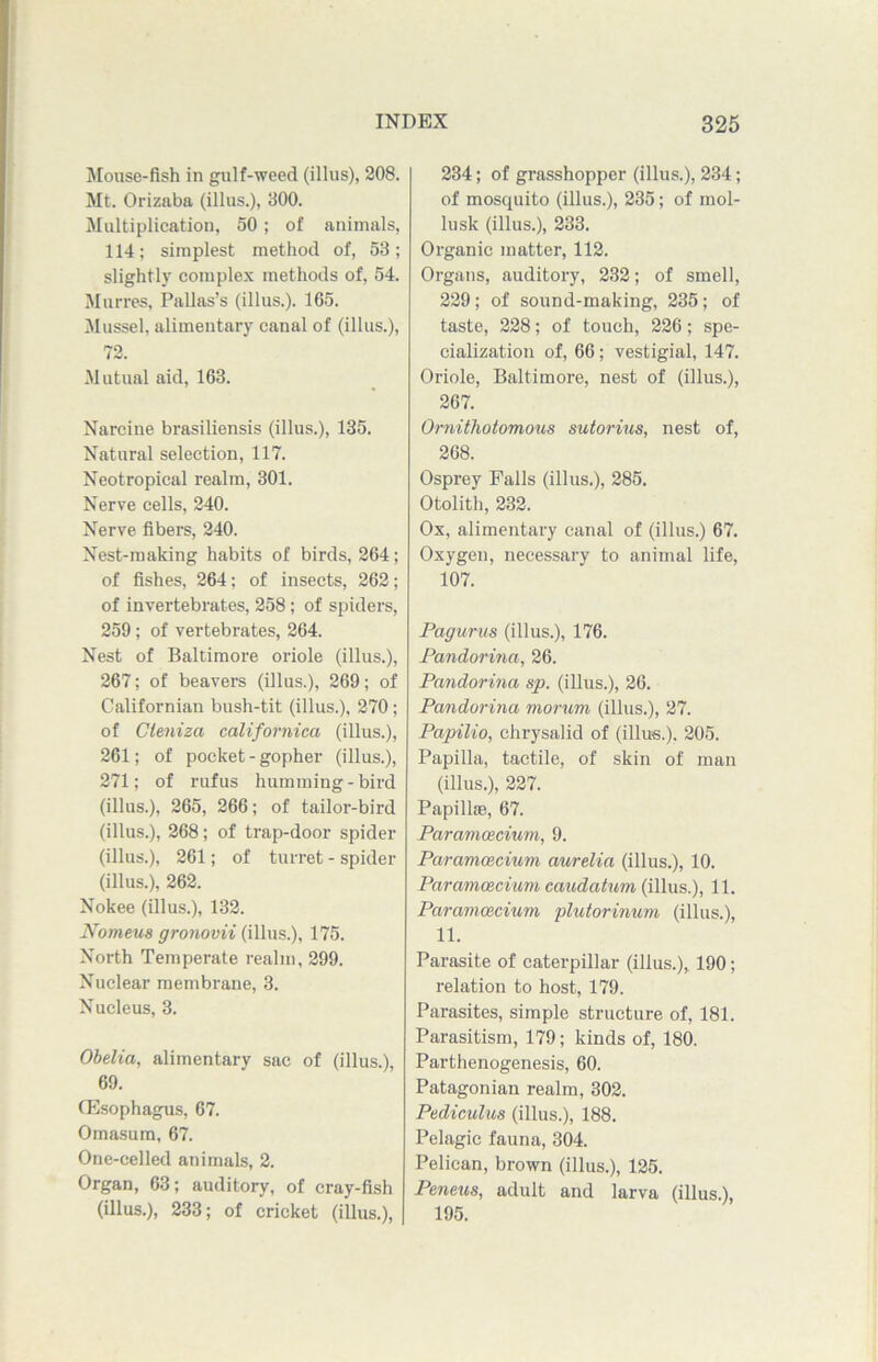 Mouse-fish in gulf-weed (illus), 208. Mt. Orizaba (illus.), 300. Multiplication, 50 ; of animals, 114; simplest method of, 53; slightly complex methods of, 54. Murres, Pallas’s (illus.). 165. Mussel, alimentary canal of (illus.), 72. Mutual aid, 163. Narcine brasiliensis (illus.), 135. Natural selection, 117. Neotropical realm, 301. Nerve cells, 240. Nerve fibers, 240. Nest-making habits of birds, 264; of fishes, 264; of insects, 262; of invertebrates, 258; of spiders, 259; of vertebrates, 264. Nest of Baltimore oriole (illus.), 267; of beavers (illus.), 269; of Californian bush-tit (illus.), 270; of Cleniza californica (illus.), 261; of pocket - gopher (illus.), 271; of rufus humming - bird (illus.), 265, 266; of tailor-bird (illus.), 268; of trap-door spider (illus.), 261; of turret - spider (illus.), 262. Nokee (illus.), 132. Nomeus gronovii (illus.), 175. Noi-th Temperate realm, 299. Nuclear membrane, 3. Nucleus, 3. Obelia, alimentary sac of (illus.), 69. (Esophagus, 67. Omasum, 67. One-celled animals, 2. Organ, 63; auditory, of cray-fish (illus.), 233; of cricket (illus.), 234; of grasshopper (illus.), 234; of mosquito (illus.), 235; of mol- lusk (illus.), 233. Organic matter, 112. Organs, auditory, 232; of smell, 229; of sound-making, 235; of taste, 228; of touch, 226; spe- cialization of, 66; vestigial, 147. Oriole, Baltimore, nest of (illus.), 267. Ornithotomous sutorius, nest of, 268. Osprey Falls (illus.), 285. Otolith, 232. Ox, alimentary canal of (illus.) 67. Oxygen, necessary to animal life, 107. Pagurus (illus.), 176. Pandorina, 26. Pandorina sp. (illus.), 26. Pandorina morurn (illus.), 27. Papilio, chrysalid of (illus.). 205. Papilla, tactile, of skin of man (illus.), 227. Papillae, 67. Paramcecium, 9. Paramcecium aurelia (illus.), 10. Paramcecium caudatum (illus.), 11. Paramcecium plutorinum (illus.), 11. Parasite of caterpillar (illus.), 190; relation to host, 179. Parasites, simple structure of, 181. Parasitism, 179; kinds of, 180. Parthenogenesis, 60. Patagonian realm, 302. Pediculus (illus.), 188. Pelagic fauna, 304. Pelican, brown (illus.), 125. Peneus, adult and larva (illus.), 195.