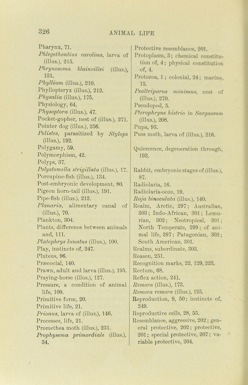Pharynx, 71. Phlegetliontius Carolina, larva of (illns.), 215. Phrynosoma blainvillei (illus.), 181. Pliyllium (illus.), 210. Phyllopteryx (illus.), 212. Physalia (illus.), 175. Physiology, 64. Physoptora (illus.), 47. Pocket-gopher, nest of (illus.), 271. Pointer dog (illus.), 256. Polistes, parasitized by Stylops (illus.), 192. Polygamy, 59. Polymorphism, 42. Polyps, 37. Polystomella strigillata (illus.), 17. Porcupine-fish (illus.), 134. Post-embryonic development. 80. Pigeon horn-tail (illus.), 191. Pipe-fish (illus.), 212. Planaria, alimentary canal of (illus.), 70. Plankton, 304. Plants, difference between animals and, 111. Platophrys lunatus (illus.), 100. Play, instincts of, 247. Pluteus, 96. Praecocial, 140. Prawn, adult and larva (illus.), 195. Praying-horse (illus.), 127. Pressure, a condition of animal life, 109. Primitive form, 20. Primitive life, 21. Prionus, larva of (illus.), 146. Processes, life, 21. Promethea moth (illus.), 231. Prophysema primordiale (illus.), 34. Protective resemblance, 201. Protoplasm, 3; chemical constitu- tion of, 4; physical constitution of, 4. Protozoa, 1; colonial, 24; marine, 15. Psaltriparus minimun, nest of (illus.), 270. Pseudopod, 5. Pterophryne histrio in Sarg annum (illus.), 208. Pupa, 93. Puss moth, larva of (illus.), 216. Quiescence, degeneration through, 193. Rabbit, embryonic stages of (illus.;, 87. Radiolaria, 16. Radiolaria-ooze, 19. Raja binoculata (illus.), 140. Realm, Arctic, 297; Australian, 303 ; Indo-African, 301; Lemu- rian, 302; Neotropical, 301: North Temperate, 299; of ani- mal life, 297; Patagonian, 302; South American, 301. Realms, subordinate, 303. Reason, 251. Recognition marks, 22, 129,223. Rectum, 68. Reflex action, 24L Remora (illus.), 173. Remora remora (illus.), 125. Reproduction, 9, 50; instincts of, 249. Reproductive cells, 28, 55. Resemblance, aggressive. 202; gen- eral protective, 202; protective, 201; special protective, 207; va- riable protective, 204.