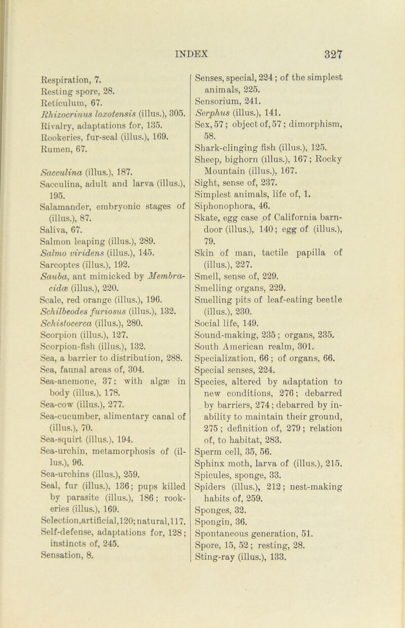 Respiration, 7. Resting spore, 28. Reticulum, 67. Rhizocrinus loxotensis (illus.), 305. Rivalry, adaptations for, 135. Rookeries, fur-seal (illus.), 169. Rumen, 67. Sacculina (illus.), 187. Sacculina, adult and larva (illus.), 195. Salamander, embryonic stages of (illus.), 87. Saliva, 67. Salmon leaping (illus.), 289. Salmo viridens (illus.), 145. Sarcoptes (illus.), 192. Sauba, ant mimicked by Membra- cidce (illus.), 220. Scale, red orange (illus.), 196. Sch ilbeodes furiosus (illus.), 132. Schistocerca (illus.), 280. Scorpion (illus.), 127. Scorpion-fish (illus.), 132. Sea, a barrier to distribution, 288. Sea, faunal areas of, 304. Sea-anemone, 37: with algae in body (illus.), 178. Sea-cow (illus.), 277. Sea-cucumber, alimentary canal of (illus.), 70. Sea-squirt (illus.), 194. Sea-urchin, metamorphosis of (il- lus.), 96. Sea-urchins (illus.), 259. Seal, fur (illus.), 136; pups killed by parasite (illus.), 186; rook- eries (illus.), 169. Selection,artificial,120; natural,117. Self-defense, adaptations for, 128; instincts of, 245. Sensation, 8. Senses, special, 224; of the simplest animals, 225. Sensorium, 241. Serphus (illus.), 141. Sex, 57; object of, 57; dimorphism, 58. Shark-clinging fish (illus.), 125. Sheep, bighorn (illus.), 167; Rocky Mountain (illus.), 167. Sight, sense of, 237. Simplest animals, life of, 1. Siphonophora, 46. Skate, egg case of California barn- door (illus.), 140; egg of (illus.), 79. Skin of man, tactile papilla of (illus.), 227. Smell, sense of, 229. Smelling organs, 229. Smelling pits of leaf-eating beetle (illus.), 230. Social life, 149. Sound-making, 235; organs, 235. South American realm, 301. Specialization, 66; of organs, 66. Special senses, 224. Species, altered by adaptation to new conditions, 276; debarred by barriers, 274; debarred by in- ability to maintain their ground, 275 ; definition of, 279; relation of, to habitat, 283. Sperm cell, 35, 56. Sphinx moth, larva of (illus.), 215. Spicules, sponge, 33. Spiders (illus.), 212; nest-making habits of, 259. Sponges, 32. Spongin, 36. Spontaneous generation, 51. Spore, 15, 52; resting, 28. Sting-ray (illus.), 133.