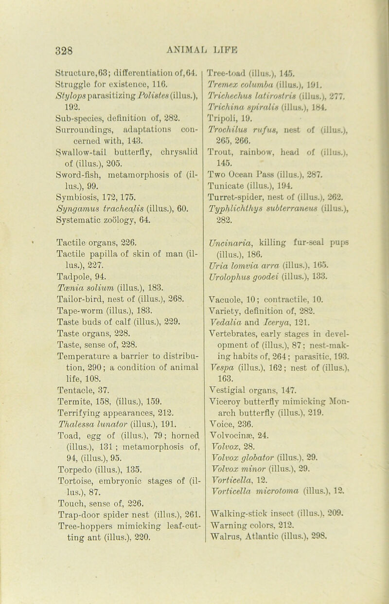 Structure,63; differentiation of,64. Struggle for existence, 116. Stylops parasitizing Polistes (illus.), 192. Sub-species, definition of, 282. Surroundings, adaptations con- cerned with, 143. Swallow-tail butterfly, chrysalid of (illus.), 205. Sword-fish, metamorphosis of (il- lus.), 99. Symbiosis, 172,175. Syngamus trachealis (illus.), 60. Systematic zoology, 64. Tactile organs, 226. Tactile papilla of skin of man (il- lus.), 227. Tadpole, 94. Tamict solium (illus.), 183. Tailor-bird, nest of (illus.), 268. Tape-worm (illus.), 183. Taste buds of calf (illus.), 229. Taste organs, 228. Taste, sense of, 228. Temperature a barrier to distribu- tion, 290; a condition of animal life, 108. Tentacle, 37. Termite, 158, (illus.), 159. Terrifying appearances, 212. Thalessa lunator (illus.), 191. Toad, egg of (illus.), 79; horned (illus.), 131; metamorphosis of, 94, (illus.), 95. Torpedo (illus.), 135. Tortoise, embryonic stages of (il- lus.), 87. Touch, sense of, 226. Trap-door spider nest (illus.), 261. Tree-hoppers mimicking leaf-cut- ting ant (illus.), 220. Tree-toad (illus.), 145. Tremex columba (illus,), 191. Tricheckus latiroslris (illus.), 277. Trichina spiralis (illus.), 184. Tripoli, 19. Trochilus rufus, nest of (illus.), 265, 266. Trout, rainbow, head of (illus.), 145. Two Ocean Pass (illus.), 287. Tunicate (illus.), 194. Turret-spider, nest of (illus.), 262. Typhlichthys subterraneus (illus.), 282. Uncinaria, killing fur-seal pups (illus.), 186. TJria lomvia arra (illus.), 165. Urolophus goodei (illus.), 133. Vacuole, 10; contractile, 10. Variety, definition of, 282. Vedalia and leery a, 121. Vertebrates, early stages in devel- opment of (illus.), 87; nest-mak- ing habits of, 264; parasitic, 193. Vespa (illus.). 162; nest of (illus.). 163. Vestigial organs. 147. Viceroy butterfly mimicking Mon- arch butterfly (illus.). 219. Voice, 236. Volvocinae, 24. Volvox, 28. Volvox globator (illus.), 29. Volvox minor (illus.), 29. Vorticella, 12. Vorticella microtoma (illus.), 12. Walking-stick insect (illus.), 209. Warning colors, 212. Walrus, Atlantic (illus.), 298.