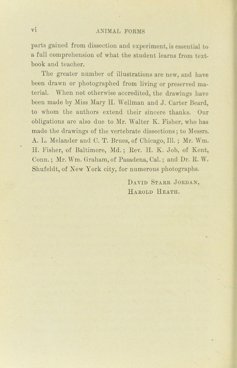 parts gained from dissection and experiment, is essential to a full comprehension of what the student learns from text- book and teacher. The greater number of illustrations are new, and have been drawn or photographed from living or preserved ma- terial. When not otherwise accredited, the drawings have been made by Miss Mary H. 'Wellman and J. Carter Beard, to whom the authors extend their sincere thanks. Our obligations are also due to Mr. Walter K. Fisher, who has made the drawings of the vertebrate dissections; to Messrs. A. L. Melander and C. T. Brues, of Chicago, 111. ; Mr. Win. H. Fisher, of Baltimore, Md.; Rev. Ii. K. Job, of Kent, Conn.; Mr. Wm. Graham, of Pasadena, Cal.; and Dr. R. W. Sliufeldt, of Kew York city, for numerous photographs. David Starr Jordan, Harold Heath.