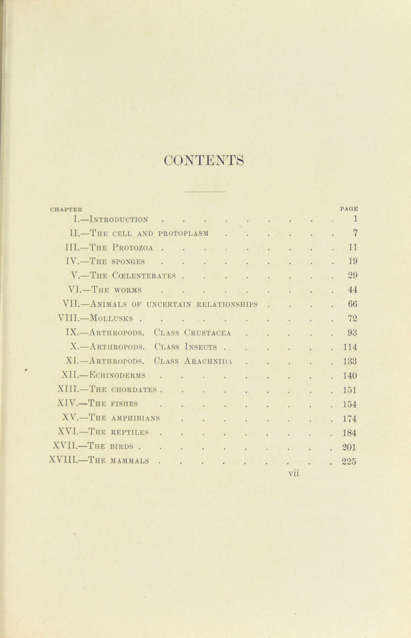 CONTENTS CHAPTER PAGE I.—Introduction 1 II.—The cell and protoplasm 7 III. —The Protozoa 11 IV. —The sponges 19 V. —The Ccelenterates 29 VI. —The worms 44 VII.—Animals of uncertain relationships .... 60 VIII.—Mollusks . . 72 IX.—Arthropods. Class Crustacea 93 X.—Arthropods. Class Insects 114 XL—Arthropods. Class Arachnida 133 XII.—Echinoderms 140 XIII. —The chordates 151 XIV. —The fishes 154 XV.—The amphibians 174 XVI.—The reptiles 184 XVII.—The birds 201 XVIII.—The mammals 225