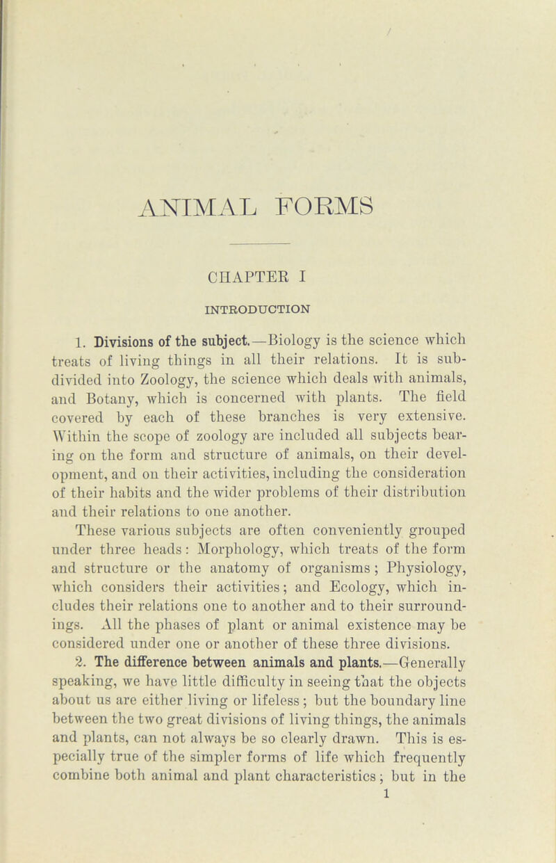 CHAPTER I INTRODUCTION 1. Divisions of the subject.—Biology is the science which treats of living things in all their relations. It is sub- divided into Zoology, the science which deals with animals, and Botany, which is concerned with plants. The field covered by each of these branches is very extensive. Within the scope of zoology are included all subjects bear- ing on the form and structure of animals, on their devel- opment, and on their activities, including the consideration of their habits and the wider problems of their distribution and their relations to one another. These various subjects are often conveniently grouped under three heads: Morphology, which treats of the form and structure or the anatomy of organisms; Physiology, which considers their activities; and Ecology, which in- cludes their relations one to another and to their surround- ings. All the phases of plant or animal existence may be considered under one or another of these three divisions. 2. The difference between animals and plants.—Generally speaking, we have little difficulty in seeing that the objects about us are either living or lifeless ; but the boundary line between the two great divisions of living things, the animals and plants, can not always be so clearly drawn. This is es- pecially true of the simpler forms of life which frequently combine both animal and plant characteristics ; but in the