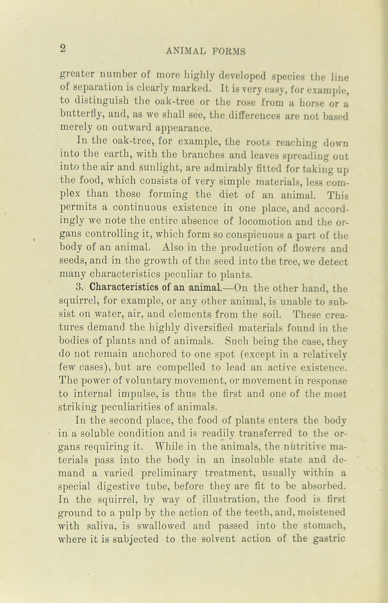greater number of more highly developed species the line of separation is clearly marked. Jt is very easy, for example, to distinguish the oak-tree or the rose from a horse or a butterfly, and, as we shall see, the differences are not based merely on outward appearance. In the oak-tree, for example, the roots reaching down into the earth, with the branches and leaves spreading out into the air and sunlight, are admirably fitted for taking up the food, which consists of very simple materials, less com- plex than those forming the diet of an animal. This permits a continuous existence in one place, and accord- ingly we note the entire absence of locomotion and the or- gans controlling it, which form so conspicuous a part of the body of an animal. Also in the production of flowers and seeds, and in the growth of the seed into the tree, we detect many characteristics peculiar to plants. 3. Characteristics of an animal.—On the other hand, the squirrel, for example, or any other animal, is unable to sub- sist on water, air, and elements from the soil. These crea- tures demand the highly diversified materials found in the bodies of plants and of animals. Such being the case, they do not remain anchored to one spot (except in a relatively few cases), but are compelled to lead an active existence. The power of voluntary movement, or movement in response to internal impulse, is thus the first and one of the most striking peculiarities of animals. In the second place, the food of plants enters the body in a soluble condition and is readily transferred to the or- gans requiring it. While in the animals, the nutritive ma- terials pass into the body in an insoluble state and de- mand a varied preliminary treatment, usually within a special digestive tube, before they are fit to be absorbed. In the squirrel, by way of illustration, the food is first ground to a pulp by the action of the teeth, and, moistened with saliva, is swallowed and passed into the stomach, where it is subjected to the solvent action of the gastric