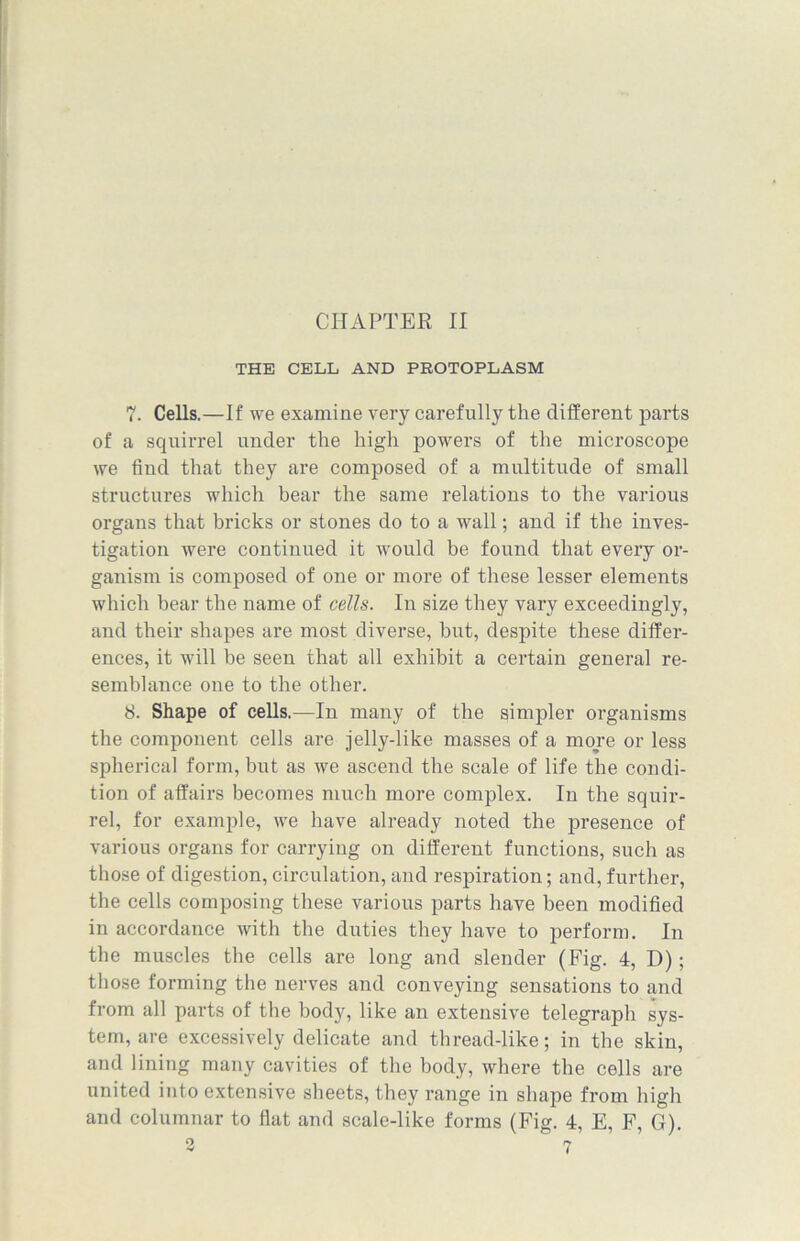 THE CELL AND PROTOPLASM 7. Cells.—If we examine very carefully the different parts of a squirrel under the high powers of the microscope we find that they are composed of a multitude of small structures which bear the same relations to the various organs that bricks or stones do to a wall; and if the inves- tigation were continued it would be found that every or- ganism is composed of one or more of these lesser elements which bear the name of cells. In size they vary exceedingly, and their shapes are most diverse, but, despite these differ- ences, it will be seen that all exhibit a certain general re- semblance one to the other. 8. Shape of cells.—In many of the simpler organisms the component cells are jelly-like masses of a more or less spherical form, but as we ascend the scale of life the condi- tion of affairs becomes much more complex. In the squir- rel, for example, we have already noted the presence of various organs for carrying on different functions, such as those of digestion, circulation, and respiration; and, further, the cells composing these various parts have been modified in accordance Avith the duties they have to perform. In the muscles the cells are long and slender (Fig. 4, D); those forming the nerves and conveying sensations to and from all parts of the body, like an extensive telegraph sys- tem, are excessively delicate and thread-like; in the skin, and lining many cavities of the body, Avhere the cells are united into extensive sheets, they range in shape from high and columnar to flat and scale-like forms (Fig. 4, E, F, G).