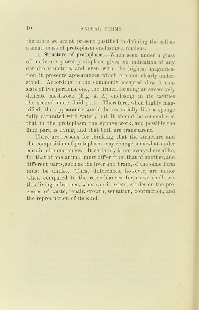 therefore we ;ire at present justified in defining the cell as a small mass of protoplasm enclosing a nucleus. 11. Structure of protoplasm.—When seen under a glass of moderate power protoplasm gives no indication of any definite structure, and even with the highest magnifica- tion it presents appearances which are not clearly under- stood. According to the commonly accepted view, it con- sists of two portions, one, the firmer, forming an excessively delicate meshwork (Fig. 4, A) enclosing in its cavities the second more fluid part. Therefore, when highly mag- nified, the appearance would be essentially like a sponge fully saturated with water; but it should be remembered that in the protoplasm the sponge work, and possibly the fluid part, is living, and that both are transparent. There are reasons for thinking that the structure and the composition of protoplasm may change somewhat under certain circumstances. It certainly is not everywhere alike, for that of one animal must differ from that of another, and different parts, such as the liver and brain, of the same form must be unlike. These differences, however, are minor when compared to the resemblances, for, as we shall see, this living substance, wherever it exists, carries on the pro- cesses of waste, repair, growth, sensation, contraction, and the reproduction of its kind.