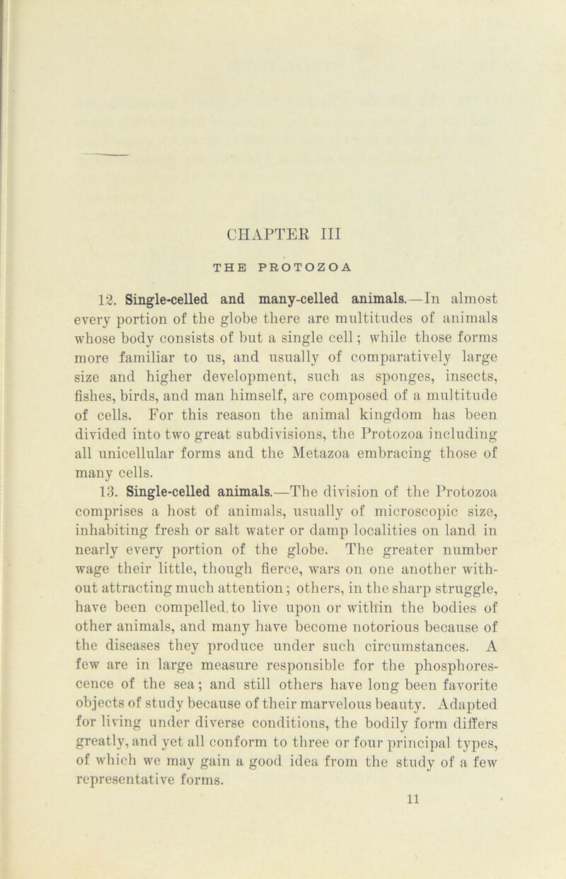 THE PROTOZOA 12. Single-celled and many-celled animals.—In almost every portion of the globe there are multitudes of animals whose body consists of but a single cell; while those forms more familiar to us, and usually of comparatively large size and higher development, such as sponges, insects, fishes, birds, and man himself, are composed of a multitude of cells. For this reason the animal kingdom has been divided into two great subdivisions, the Protozoa including all unicellular forms and the Metazoa embracing those of many cells. 13. Single-celled animals.—The division of the Protozoa comprises a host of animals, usually of microscopic size, inhabiting fresh or salt water or damp localities on land in nearly every portion of the globe. The greater number wage their little, though fierce, wars on one another with- out attracting much attention; others, in the sharp struggle, have been compelled to live upon or within the bodies of other animals, and many have become notorious because of the diseases they produce under such circumstances. A few are in large measure responsible for the phosphores- cence of the sea; and still others have long been favorite objects of study because of their marvelous beauty. Adapted for living under diverse conditions, the bodily form differs greatly, and yet all conform to three or four principal types, of which we may gain a good idea from the study of a few representative forms.