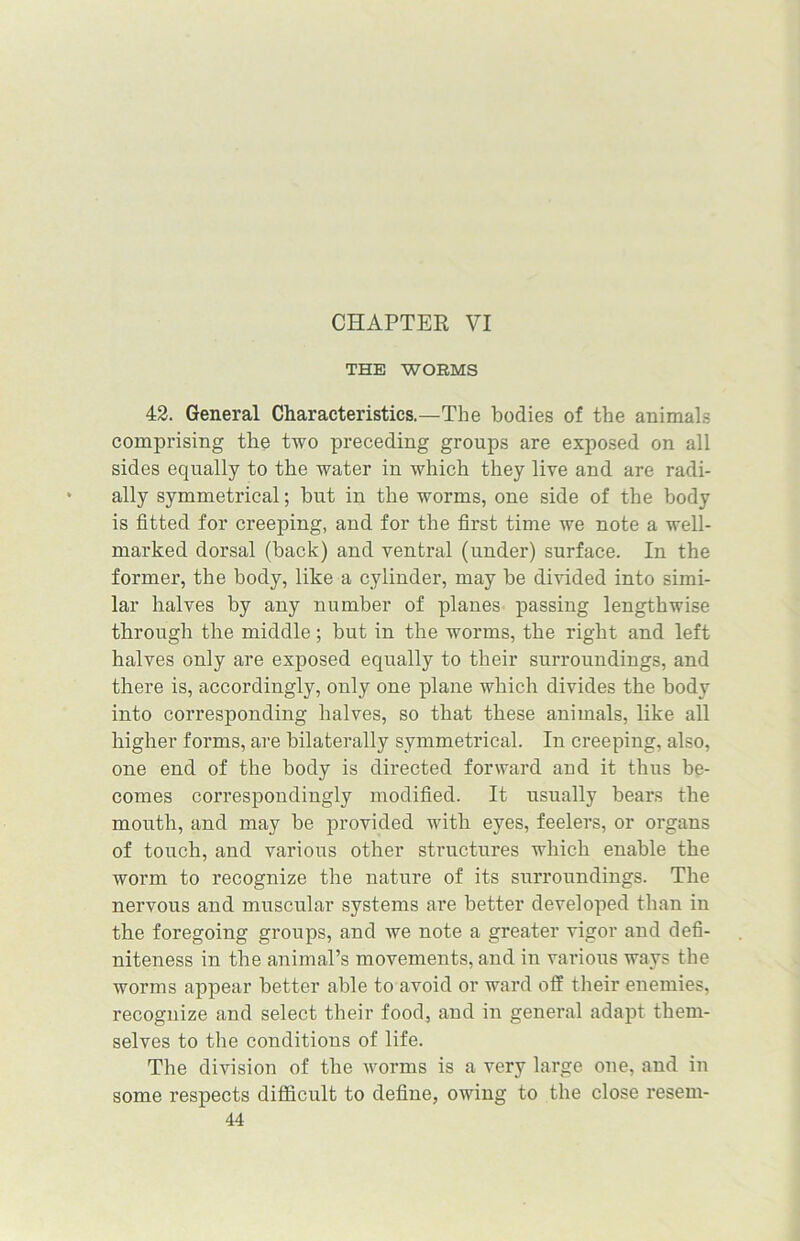 CHAPTER VI THE WORMS 42. General Characteristics.—The bodies of the animals comprising the two preceding groups are exposed on all sides equally to the water in which they live and are radi- ally symmetrical; hut in the worms, one side of the body is fitted for creeping, and for the first time we note a well- marked dorsal (hack) and ventral (under) surface. In the former, the body, like a cylinder, may he divided into simi- lar halves by any number of planes passing lengthwise through the middle; but in the worms, the right and left halves only are exposed equally to their surroundings, and there is, accordingly, only one plane which divides the body into corresponding halves, so that these animals, like all higher forms, are bilaterally symmetrical. In creeping, also, one end of the body is directed forward and it thus be- comes correspondingly modified. It usually bears the mouth, and may be provided with eyes, feelers, or organs of touch, and various other structures which enable the worm to recognize the nature of its surroundings. The nervous and muscular systems are better developed than in the foregoing groups, and we note a greater vigor and defi- niteness in the animal’s movements, and in various ways the worms appear better able to avoid or ward off their enemies, recognize and select their food, and in general adapt them- selves to the conditions of life. The division of the Avorms is a very large one, and in some respects difficult to define, owing to the close resem-