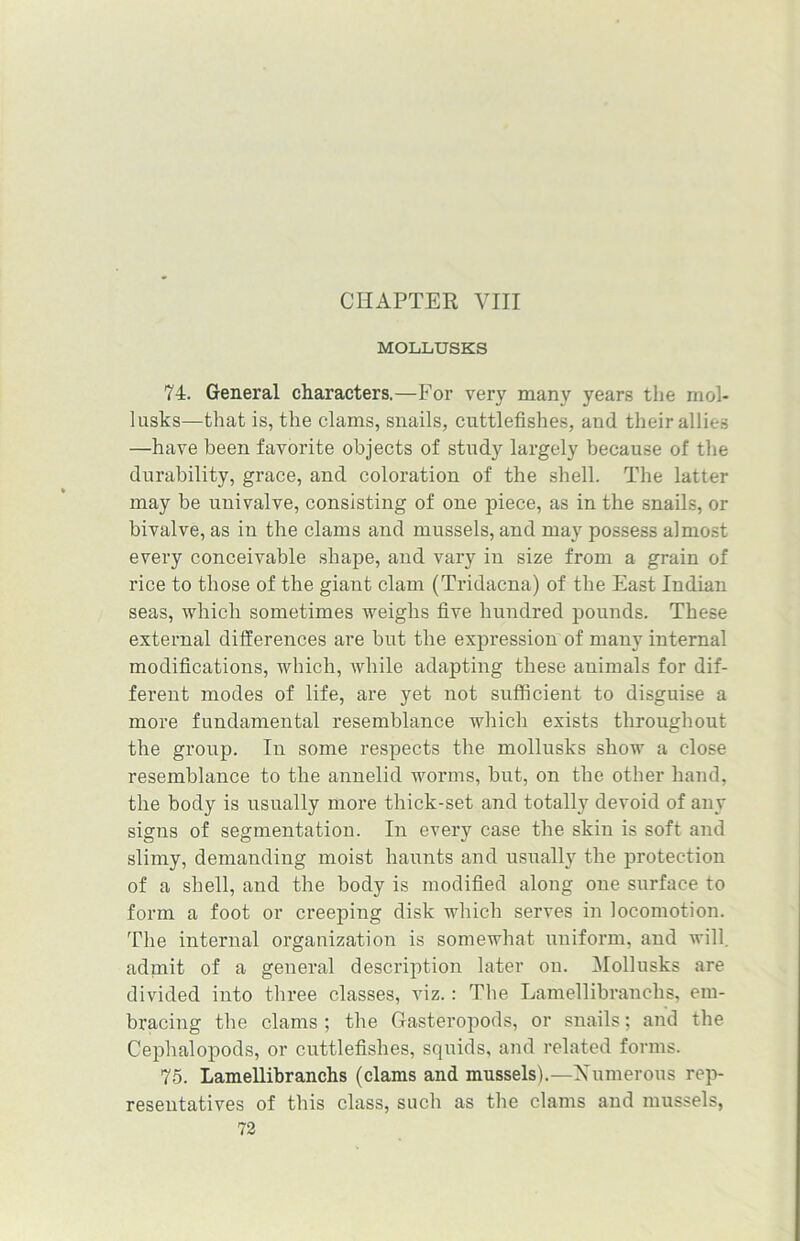 MOLLUSKS 74. General characters.—For very many years the mol- lusks—that is, the clams, snails, cuttlefishes, and their allies —have been favorite objects of study largely because of the durability, grace, and coloration of the shell. The latter may be univalve, consisting of one piece, as in the snails, or bivalve, as in the clams and mussels, and may possess almost every conceivable shape, and vary in size from a grain of rice to those of the giant clam (Tridacna) of the East Indian seas, which sometimes weighs five hundred pounds. These external differences are but the expression of many internal modifications, which, while adapting these animals for dif- ferent modes of life, are yet not sufficient to disguise a more fundamental resemblance which exists throughout the group. In some respects the mollusks show a close resemblance to the annelid worms, but, on the other hand, the body is usually more thick-set and totally devoid of any signs of segmentation. In every case the skin is soft and slimy, demanding moist haunts and usually the protection of a shell, and the body is modified along one surface to form a foot or creeping disk which serves in locomotion. The internal organization is somewhat uniform, and will, admit of a general description later on. Mollusks are divided into three classes, viz.: The Lamellibranchs, em- bracing the clams ; the Gasteropods, or snails; and the Cephalopods, or cuttlefishes, squids, and related forms. 75. Lamellibranchs (clams and mussels).—Numerous rep- resentatives of this class, such as the clams and mussels,