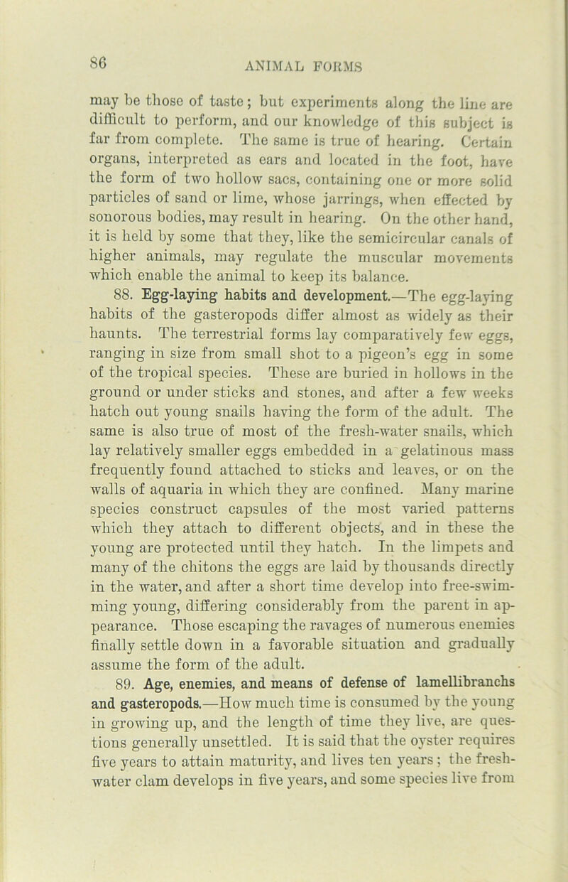 S6 may be those of taste; but experiments along the line are difficult to perform, and our knowledge of this subject is far from complete. The same is true of hearing. Certain organs, interpreted as ears and located in the foot, have the form of two hollow sacs, containing one or more solid particles of sand or lime, whose jarrings, when effected by sonorous bodies, may result in hearing. On the other hand, it is held by some that they, like the semicircular canals of higher animals, may regulate the muscular movements which enable the animal to keep its balance. 88. Egg-laying habits and development.—The egg-laying habits of the gasteropods differ almost as widely as their haunts. The terrestrial forms lay comparatively few eggs, ranging in size from small shot to a pigeon’s egg in some of the tropical species. These are buried in hollows in the ground or under sticks and stones, and after a few weeks hatch ont young snails having the form of the adult. The same is also true of most of the fresh-water snails, which lay relatively smaller eggs embedded in a gelatinous mass frequently found attached to sticks and leaves, or on the walls of aquaria in which they are confined. Many marine species construct capsules of the most varied patterns which they attach to different objects, and in these the young are protected until they hatch. In the limpets and many of the chitons the eggs are laid by thousands directly in the water, and after a short time develop into free-swim- ming young, differing considerably from the parent in ap- pearance. Those escaping the ravages of numerous enemies finally settle down in a favorable situation and gradually assume the form of the adult. 89. Age, enemies, and means of defense of lamellibranchs and gasteropods.—How much time is consumed by the young in growing up, and the length of time they live, are ques- tions generally unsettled. It is said that the oyster requires five years to attain maturity, and lives ten years; the fresh- water clam develops in five years, and some species live from