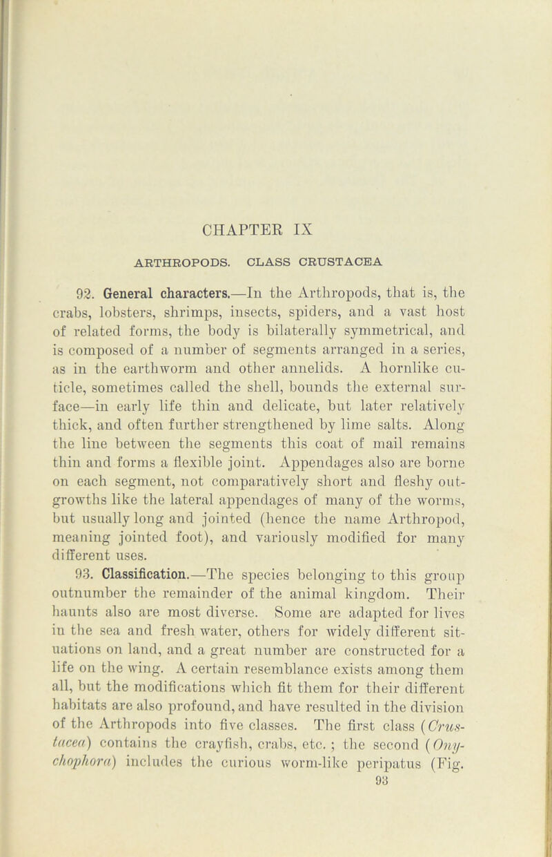 CHAPTER IX ARTHROPODS. CLASS CRUSTACEA 92. General characters.—In the Arthropods, that is, the crabs, lobsters, shrimps, insects, spiders, and a vast host of related forms, the body is bilaterally symmetrical, and is composed of a number of segments arranged in a series, as in the earthworm and other annelids. A hornlike cu- ticle, sometimes called the shell, bounds the external sur- face—-in early life thin and delicate, but later relatively thick, and often further strengthened by lime salts. Along the line between the segments this coat of mail remains thin and forms a flexible joint. Appendages also are borne on each segment, not comparatively short and fleshy out- growths like the lateral appendages of many of the worms, but usually long and jointed (hence the name Arthropod, meaning jointed foot), and variously modified for many different uses. 93. Classification.—The species belonging to this group outnumber the remainder of the animal kingdom. Their haunts also are most diverse. Some are adapted for lives in the sea and fresh water, others for widely different sit- uations on land, and a great number are constructed for a life on the wing. A certain resemblance exists among them all, but the modifications which fit them for their different habitats are also profound, and have resulted in the division of the Arthropods into five classes. The first class {Crus- tacea) contains the crayfish, crabs, etc.; the second {Ony- chophora) includes the curious worm-like peripatus (Fig.
