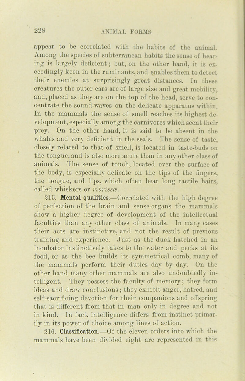 appear to be correlated with the habits of the animal. Among the species of subterranean habits the sense of hear- ing is largely deficient; but, on the other hand, it is ex- ceedingly keen in the ruminants, and enables them to detect their enemies at surprisingly great distances. In these creatures the outer ears are of large size and great mobility, and, placed as they are on the top of the head, serve to con- centrate the sound-waves on the delicate apparatus within. In the mammals the sense of smell reaches its highest de- velopment, especially among the carnivores which scent their prey. On the other hand, it is said to be absent in the whales and very deficient in the seals. The sense of taste, closely related to that of smell, is located in taste-buds on the tongue, and is also more acute than in any other class of animals. The sense of touch, located over the surface of the body, is especially delicate on the tips of the fingers, the tongue, and lips, which often bear long tactile hairs, called whiskers or vibrissce. 215. Mental qualities.—Correlated with the high degree of perfection of the brain and sense-organs the mammals show a higher degree of development of the intellectual faculties than any other class of animals. In many cases their acts are instinctive, and not the result of previous training and experience. Just as the duck hatched in an incubator instinctively takes to the water and pecks at its food, or as the bee builds its symmetrical comb, many of tbe mammals perform their duties day by day. On the other hand many other mammals are also undoubtedly in- telligent. They possess the faculty of memory; they form ideas and draw conclusions ; they exhibit anger, hatred, and self-sacrificing devotion for their companions and offspring that is different from that in man only in degree and not in kind. In fact, intelligence differs from instinct primar- ily in its power of choice among lines of action. 216. Classification.—Of the eleven orders into which the mammals have been divided eight are represented in tliis