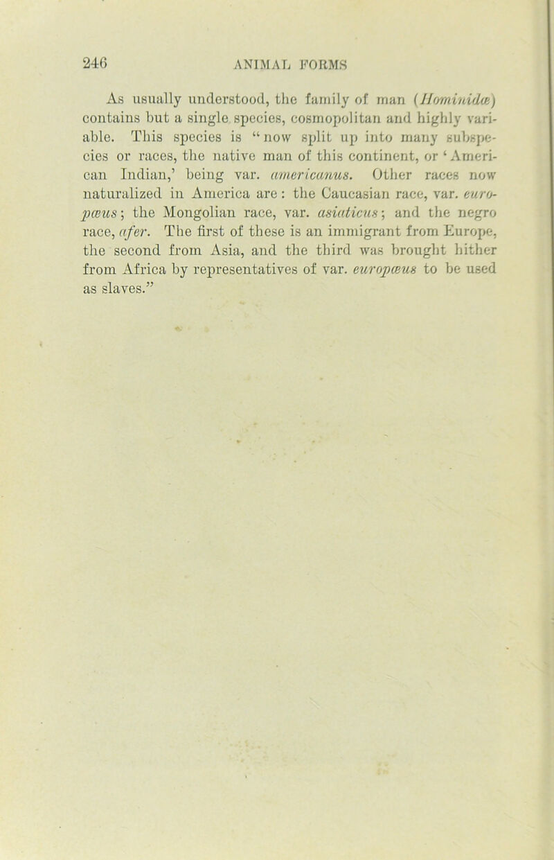 As usually understood, the family of man (Hominidcs) contains but a single species, cosmopolitan and highly vari- able. This species is “ now split up into many subspe- cies or races, the native man of this continent, or ‘Ameri- can Indian,’ being var. americanus. Other races now naturalized in America are: the Caucasian race, var. euro- 2)ceus; the Mongolian race, var. asiaticus; and the negro race, afer. The first of these is an immigrant from Europe, the second from Asia, and the third was brought hither from Africa by representatives of var. eicropceus to be used as slaves.”