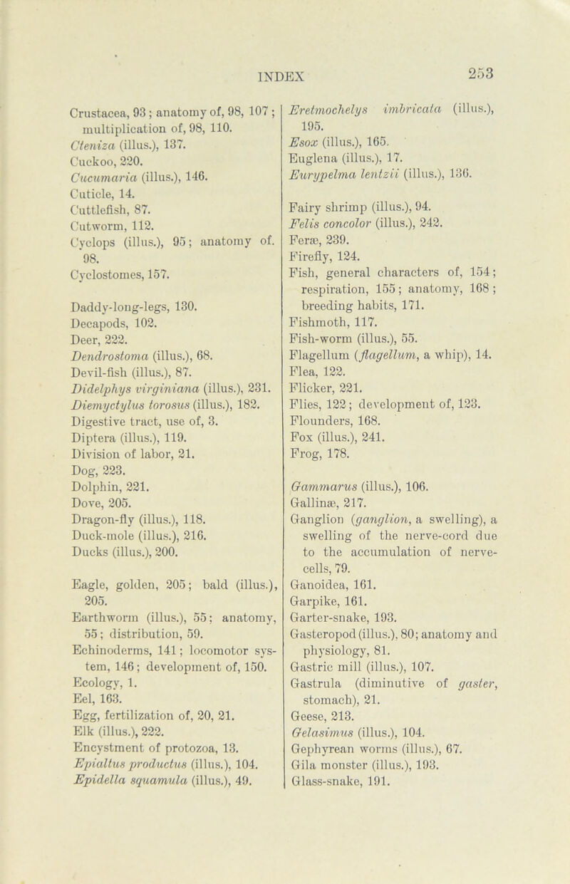 Crustacea, 93; anatomy of, 98, 107; multiplication of, 98, 110. Cteniza (illus.), 137. Cuckoo, 220. Cucumaria (illus.), 146. Cuticle, 14. Cuttlefish, 87. Cutworm, 112. Cyclops (illus.), 95; anatomy of. 98. Cyelostomes, 157. Daddy-long-legs, 130. Decapods, 102. Deer, 222. Dendrostoma (illus.), 68. Devil-fish (illus.), 87. Didelpliys virginiana (illus.), 231. Diemyctylus torosus (illus.), 182. Digestive tract, use of, 3. Diptera (illus.), 119. Division of labor, 21. Dog, 223. Dolphin, 221. Dove, 205. Dragon-fly (illus.), 118. Duck-mole (illus.), 216. Ducks (illus.), 200. Eagle, golden, 205; bald (illus.), 205. Earthworm (illus.), 55: anatomy, 55; distribution, 59. Echinoderms, 141; locomotor sys- tem, 146; development of, 150. Ecology, 1. Eel, 163. Egg, fertilization of, 20, 21. Elk (illus.), 222. Encystment of protozoa, 13. Epialtus productu8 (illus.), 104. Epidella squamula (illus.), 49. Eretmochelys imbricata (illus.), 195. Esox (illus.), 165. Euglena (illus.), 17. Eurypelma lenizii (illus.), 136. Fairy shrimp (illus.), 94. Felis concolor (illus.), 242. Fera3, 239. Firefly, 124. Fish, general characters of, 154; respiration, 155 ; anatomy, 168 ; breeding habits, 171. Fishmoth, 117. Fish-worm (illus.), 55. Flagellum (flagellum, a whip), 14. Flea, 122. Flicker, 221. Flies, 122; development of, 123. Flounders, 168. Fox (illus.), 241. Frog, 178. Gammarus (illus.), 106. Gallin*, 217. Ganglion (ganglion, a swelling), a swelling of the nerve-cord due to the accumulation of nerve- cells, 79. Ganoidea, 161. Garpike, 161. Garter-snake, 193. Gasteropod (illus.), 80; anatomy and physiology, 81. Gastric mill (illus.), 107. Gastrula (diminutive of gasier, stomach), 21. Geese, 213. Gelasimus (illus.), 104. Gephyrean worms (illus.), 67. Gila monster (illus.), 193. Glass-snake, 191.