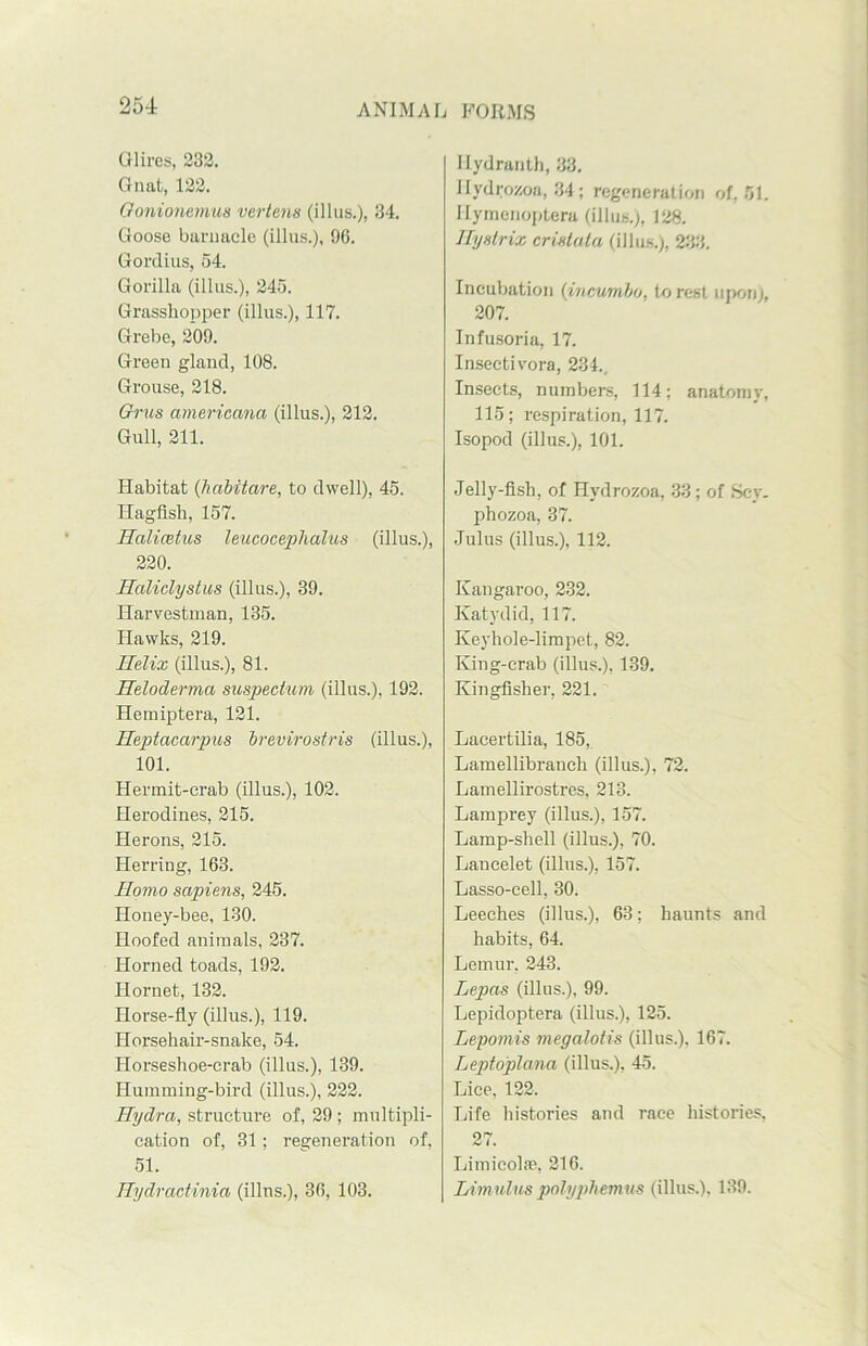 Olires, 232. Gnat, 122. Oonionemus vertens (illus.), 34. Goose barnacle (illus.), 96. Gordius, 54. Gorilla (illus.), 245. Grasshopper (illus.), 117. Grebe, 209. Green gland, 108. Grouse, 218. Grus americana (illus.), 212. Gull, 211. Habitat (habitare, to dwell), 45. Ilagfish, 157. Halicstus leucoceplialus (illus.), 220. Haliclystus (illus.), 39. Harvestman, 135. Hawks, 219. Ilelix (illus.), 81. Heloderma suspechim (illus.), 192. Hemiptera, 121. Heptacarpus brevirostris (illus.), 101. Hermit-crab (illus.), 102. Herodines, 215. Herons, 215. Herring, 163. Homo sapiens, 245. Honey-bee, 130. Hoofed animals, 237. Horned toads, 192. Hornet, 132. Horse-fly (illus.), 119. Horsehair-snake, 54. Horseshoe-crab (illus.), 139. Humming-bird (illus.), 222. Hydra, structure of, 29 ; multipli- cation of, 31 ; regeneration of, 51. Hydractinia (illus.), 36, 103. Hydranth, 33. Hydrozoa, 84; regeneration of, 51. I-Iymenoptera (illus.), 128. Hystrix crista la (illus.), 233. Incubation (incumbo, to rest upon), 207. Infusoria, 17. Insectivora, 234.. Insects, numbers, 114; anatomy, 115; respiration, 117. Isopod (illus.), 101. Jelly-fish, of Hydrozoa, 33; of Scy. phozoa, 37. Julus (illus.), 112. Kangaroo, 232. Katydid, 117. Keyhole-limpet, 82. King-crab (illus.), 139. Kingfisher, 221. Lacertilia, 185, Lamellibranch (illus.), 72. Lamellirostres, 213. Lamprey (illus.), 157. Lamp-shell (illus.), 70. Lancelet (illus.), 157. Lasso-cell, 30. Leeches (illus.), 63; haunts and habits, 64. Lemur, 243. Lepas (illus.), 99. Lepidoptera (illus.), 125. Lepomis megalotis (illus.), 167. Lepto'plana (illus.), 45. Lice, 122. Life histoi’ies and race histories, 27. Limicolas, 216. Limulus polyphemus (illus.). 139.