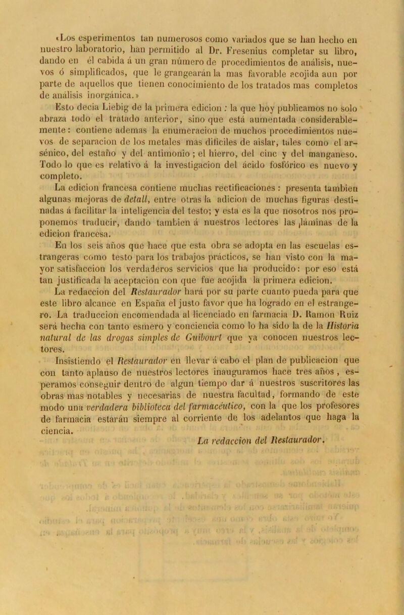 «Los esperimentos tan numerosos como variados que so lian hcclio eil nueslro laboratorio, lian permitido al Dr. Fresenius completar su libro, dando en el cabida ä un gran nüinero de procedimientos de anälisis, nue- vos ö simplificados, (|ue le grangearän la mas favorable acojida aun pov parte de aquellos que tienen conociiniento de los tralados mas completos de anälisis inorgänica.» Ksto decia Liebig de la primera edicion : la que hoy publicamos no solo abraza todo el tratado anterior, sino que estä aumentada considerable- mente: contiene ademas la enumeracion de muchos procedimientos nue- vos de separacion de los metales mas diliciles de aislar, tales como el ar- senico, del estano y del antimonio; el hierro, del eine y del manganeso. Todo lo que es relativo ä la investigacion del äcido fosförico es nuevo y completo. La edicion francesa contiene muchas rectificaciones : presenta tambien algu nas mejoras de detail, entre otras la adicion de muchas figuras desli- nadas ä facilitar la inteligencia del testo; v esta es la que nosotros nos pro- ponemos traducir, dando tambien ä nuestros lectores las ,läminas de la edicion francesa. En los seis anos que lmce que esta obra se adopta en las escuelas es- trangeras como testo para los trabajos präcticos, se bau visto con la ma- yor satisfaccion los verdaderos servicios que ha producido: por eso estä tan justificada la aceptacion con que fue acojida la primera edicion. La redaccion del Restaurador harä por su parte cuanto pueda para que este libro alcanoc en Espana el justo favor que ha logrado en el estrange- ro. La traduccion encomendada al licenciado en farmacia D. Ramon Ruiz serä hecha con tanto esmero y conciencia como lo ha sido la de la Ilistoria natural de las drogas simples de Guibourt que ya conocen nuestros lec- tores. Insistiendo el Restaurador en llevar ä cabo el plan de publicacion que con tanto aplauso de nuestros lectores inauguramos liace tres anos , es- peramos conseguir dentro de algun tiempo dar ä nuestros suscritores las obras mas notables y necesarias de nuestra facultad, formando de este modo una verdadera biblioteca del farmaceutico, con la que los profesores de farmacia estarän siempre al corriente de los adelantos que haga la ciencia. La redaccion del Restaurador,