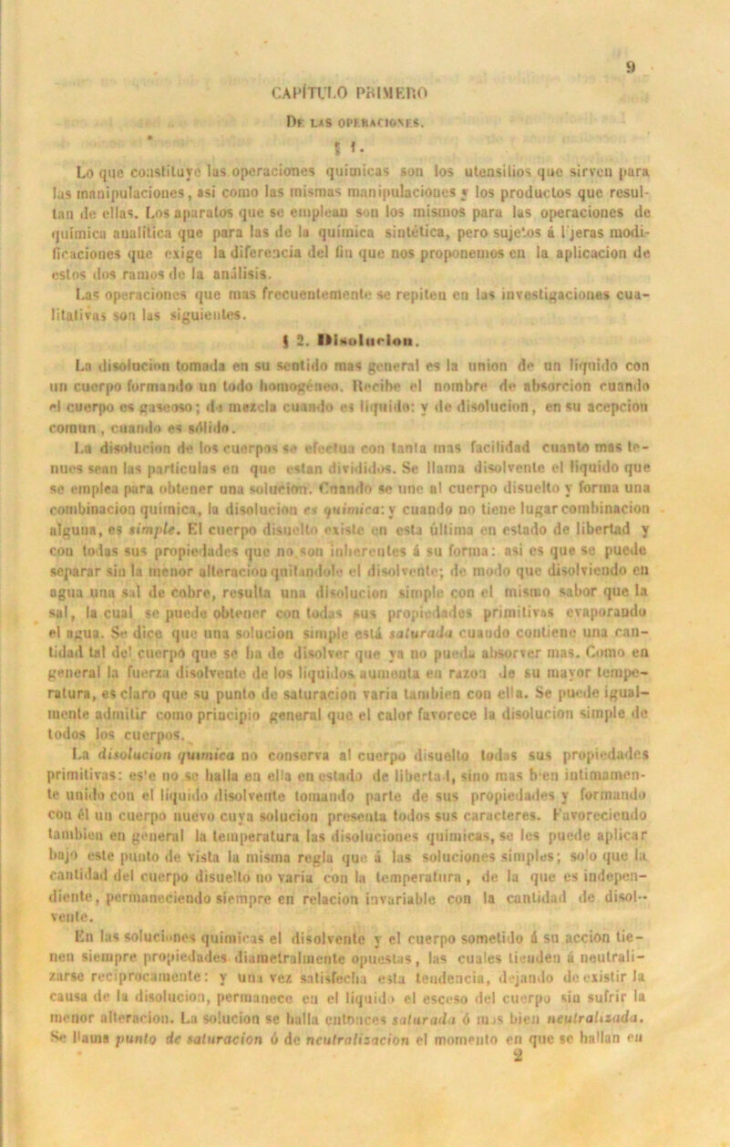 CAPfTULO PB1MERO Df. las ophucioms. 5 Lo que coaslituye las operaciones quitnicas sau los utensilios que sirveu pur« las manipulacioues, asi conio las mismas manipulacioucs ; los productos quc resul- lan de cllas. Los aparatos que se empleau son los rnismos para las operaciones de quitnica analitica que para las de la quiinica sintetica, pero sujelos & I jeras modi- fioaciones quc exige la diferencia del Hu que nos proponemos cn la aplicacion de estos dos ramosdc la anälisis. Las operaciones que raas frecuentemcnte se repiten eu las invcstigaciones cua- litalivu> son las siguientes. | 2. llUolitrion. La disolocion tomada en su sentido mas general cs la union de un liquido con uri cuerpo formando un lodo homogenen. Reeibe el nombre de nbsoreion ruando e| cuerpo es gaxeoso; da mezcla cuando es liquido: y de disolucion, en su accpcion cornun , cuando es srtlido. La disiducion de los cuerpos se efeetua con tanla mas facilidad cuanto mas te- nuos sean las particulas en que estan divididos. Se Haina disolvenle el liquido que se ernplea pura obtener una solueitm. Cnando se une al cuerpo disuelto y forma una combinacion quiinica, la disolucion cs quimica: y cuando no tieue lugarcombinacion ulguna, es simple. El cuerpo disuelto existe cn esta ultima en estado de libertad y con todas sus propiedades que no son lubereutes ä su forma: asi cs que se puede separar sin la menor alteraciooqniUndole el disolventc; de modo que disolviendo eu agua una sul de cobre, resultn una disolucion simple con el misrao sabor que la sal, la cual se puede obtener con todas sus propiedades primitiv«! evaporaudo el agua. Se dice que una solucion simple estä saluradu cuando contiene una can- tidad Lai de! cuerpo que se ha de disolver que ya no pueda absorver mas. Como en general la hierzu disolvenle de los liquidos uumonlu eu razoti de su mayor tempe- ratura, esclaro que su punlo de saturacion varia Umbien con ella. Se puede igual- inenle admilir como priucipio general que el calor favorcce la disolucion simple de todos los cuerpos. La disolucion ijuimica no consorva a! cuerpo disuelto todas sus propiedades primitivas: es'e no se liallu en ella en estado de liberta I, sino mas b-en iutimamen- te unido con el liquido disolveute tomamio parle de sus propiedades y formando con £1 un cuerpo nuevo cuya solucion presenta todos sus caructeres. Favorccicudo tambien en general la teiuperatura las disoiuciones quitnicas, so les puctle aplicar bnjo este punto de visla la niistna regia que ä las soluciones simples; solo que la cantidad «iel cuerpo disuelto no varia con la temperatura , de la que es indepen- diente, permaneciendo siempre en relacion invariable con la cantidad de disol- venle. En las soluciones quitnicas el disolvenle y el cuerpo sometido d su accion tie — neu siempre propiedades diutnetralmenle opuestas, las cuales licuden ä neutrali- zarse reciprocamenle: y una vez sotisfeeba esla teudencia, dejando deezistirla causa de tu disolucion, permatiecc en el liquido el esceso tlel cuerpo sin sufrir la inenor alteraeion. La solucion se halla cntonces salurada 6 injs bien neulrahiada. Se baina punlo de saturacion <i de ncutralisacion el momento en que se hallan en * 2