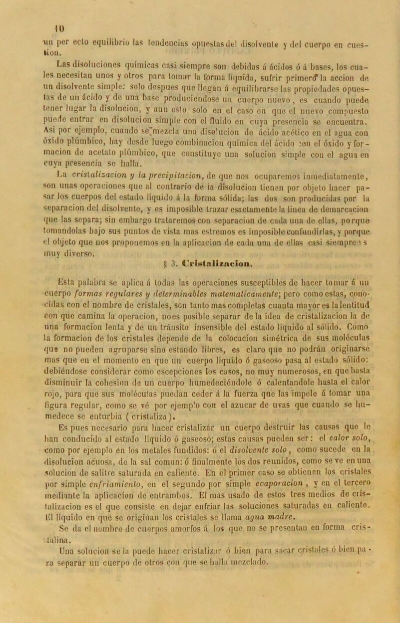 \m per eclo equilibrio las lendencias opueslasdel disolvenle y del cucrpo en cues- Üou. I.ns disoluciones quimicas casi siempre son de bi das ä öcidos o d bases, los c u a— les necesilan unos y otros para lomar la forma liquido, sufrir primercf la accion de. mi disolventc simple: solo despues quc Megan a equilibrnrse las propiedudcs opues- las de im äcido y de una base produciendose un cuerpo nuevo, es cuando puode lener lugar la disolncion, y auu esto solo en el caso en quc el nuevo compuesto puede entrar en disolucion simple con el fluido en cuva presencia so encueatra. Asi por ejemplo, cuando sotmezclu una disolucion de dcido acölico eil el agua con öxido plumbico, liay desde luego combinacioii quimica del dcido :on el öxido y for- macion de acclalo plumbico, que consliluye una solucion simple con el agua en cuya presencia se lialla. [,a crisializacion y la precipitacion, de quc nos ocuparemos inmedialamenle, son unas opcracionos que al contrario de ia disolucion lienen por objelo bacer pa- sur los cuerpos del estado liquido d la forma solide; las dos son producidas por la separacion del disolvente, y es imposiblc Irazar esaclamente la linea de demarcacion quc las separa; sin embargo trataremos con separacion de cada uua de eilas, porque tomandolas bajo sus puntos de vista mas estremos es imposiblc confundirlas, y porque el objeto que nos proponemos en la aplicacion de cada una de ellas casi siempre is inuy diverse. § 3. rrislali/.acion. Esta palabra se aplica d lodas las operaciones susceptibles de bacer lomar d uu cucrpo fortnas reguläres y detenninables matematicamcnle; pero comoestas, cono- cidas con el nombre de cristales, son tanto mascompletas cuanta mayores lalentilud con que camina la operacion, noes posiblc separar de Ia idea de crisializacion la de una formacion lenta y de un Irdusito insensible del eslado liquido al sölido. Como la formacion de los cristales dopende de la colocacion simetrica de sus moleculas que no puedcn agruparse sino eslando librcs, es claro que no podrdn originarse mas que en el momenlo en que un cuerpo liquido ö gaseoso pasa al estado sölido: debiendoso considerar como escepciones los casos, no muy numerosos, en que basta disminuir la cobesion de un cuerpo bumedociöndolc ö calentandole basta el calor rojo, para que sus molöcutas pucdan ceder d la fucrza que las impele d lomar una ligura regulär, como se vc por ejemp'o con el azucar de uvas que cuando se Im— medece sc enturbia ( cristaliza). Es pues nccesario para bacer crislalizar un cuerpo deslruir las causas que le ban conducido ul estado liquido ö gaseoso; estas causas pucden ser: el calor solo, como por ejemplo en los metales fundidos: ö el disolventc solo, como sucedc en la disolucion acuosa, de la sal comun:ö linalmente los dos reunidos, como seve enuna soluciou de salitre saturada en caliente. En el primcr caso sc oblicnen los cristales por simple cnfriamicnlo, en el segundo por simple cvaporacion , y en el tcrcero inediintc la aplicacion de enlrambos. El mas usado de cstos trcs medios de ciis— talizaciou es el que consislc eil dejar enfriar las solucioncs saturadas eil caliente. El liquido en que se originan los cristales se Mama agua madre. Se da el nombre de cuerpos amorfos il los quc no sc prcsentan en forma cris- tülina. Una solucion se la puede bacer crislalizar ö bien para sacar cristales ö bien pa ■ ra separar un cuerpo de otros con que se lialla mczclado.