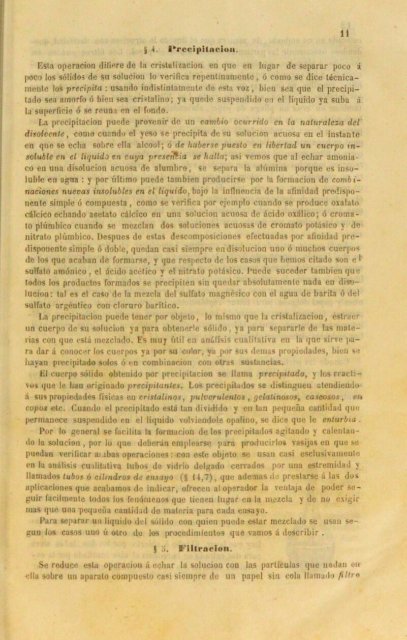 jj 4. l’rccipilae iou. Esta operncion diliere de In crisUli/acion en que en higar de separar poco ä poco los sülidos de su solucion Io verifica repenlinamenlc, 6 como se dice tecnica- nteiile los precipita : usando indistinlamente de esta voz, bien sea que cl precipi- lado sea ainorfo ö bien sea cri>talino; ya quede suspendido en el liquido ya suba ä la superfieie 4 se reuoa en el fondo. La precipitacion puede provenir de un eambio ocurrido en la naturaleza dcl disolccnte, como cuando el yeso se precipita de su solucion acuosa en el instante en que se ecba sobre ella alcool; 6 de haberse pueslo en libertad un cucrpo in- soluble en el liquido en enya prcsetftia se halla; usi vcmos que al ecliar ninonia- co en una disolucion acuosa de alumbro, se separa la nh'imina porquc es inso- luble en agna : y por ultimo puede tambien producirse por la rormacion de combi- naciones nuevas insolubles en el liquido, bajo In influencia de la afinidad predispo- nente simple ö eompuesta, como se verifica por ejcmplo cuando se producc oxalato cAlcico ecliando aselato cAlcico en una solucion acuosa de Acido oxAlico; d crorna- to plümbico cuando se mezclan dos soluciones acuosas de croinato poläsico v de nitrato plümbico. Despucs de estas descomposiciones efectuadas por aiiuidad pre- disponente simple 6 doble, quedan casi siempre en disolucion uno 6 rnuchos cuerpos de los que acaban de formarse, y que respecto de los casos que bemos citado son c I sulfuto umönico, el Acido acefieo y el nitrato potAsico. I’uedc suceder larnbien que todos los productos formados se precipiten sin quedar absolutamente nada en diso- luciou: lal es el caso de la mezda del sulfato magm'sico con el ngua de barita o del sulfato argenlico con cloruro barilico. Ln precipitacion puede teuer por objeto, Io mismo que la cristalizacion, estraer un cuerpo de su solucion ya para oblenerie solido. ya para separarle de las inate- nas con que eslä mezclado. Fs muy ütil en anAlisis cualilalivn en la qne «Irre pa- ra dar ä conocer los cuer|>os ya por su color, yu por sus dcmas propicdades, bien so bayan precipilado soios 6 en combinacion con otras suslancias. Kl cuerpo solido obtcnido por precipitacion se Haina precipilado, y los reacti- vo> que le bau originado precipilanles. Los precipilndos se distiugueii alendieudo ä sus propiedades flsicas en erittalinos, pulvcrulentos , gclatinosos, caseotos, en copos etc. Cuando el precipilado eslä tan diviilido y en tun pequcna cantidad que pertiianece suspendido en el liquido volviendole opalino, se dice que le enturbia . Por Io general se fucilita la forrnucion de los preeipitados agitando y culentau- do la solucion , por Io que deberän erpplearso para producirlo* vasijas en que su puedau verilicar ai.ihas opcraciones : con eslc objeto se usan casi csclusivainenle en la anälisis cuilitativa tubos do vidrio delgado cerrados por una estremidad y llamados lubos ö cihndros de ensai/o (j H,7), que adevuas de preslarse A las dos aplicaciones que acubamos de iudicar, ofrecen alopsrndor la reutaja de poder sc- guir facilmente todos los fenömcuos que lienen lugar ca la uiczcla y de no evigir Inas que una pequeiiu cantidad do maleria para cada ensayo. Para separar un liquido del sülido con quien puede estar mezclado se usan se- gun los casos uno ü olro du Jos |>rocodiuiieiilos que vamos A describir . | ü. l-'lllrnrion. S« re«luce esla oporacion A ecliar la solucion con las parliculus que nedan eu ella sobre un aparato compuuslo casi siempre de un papel sin eola llamado filtro
