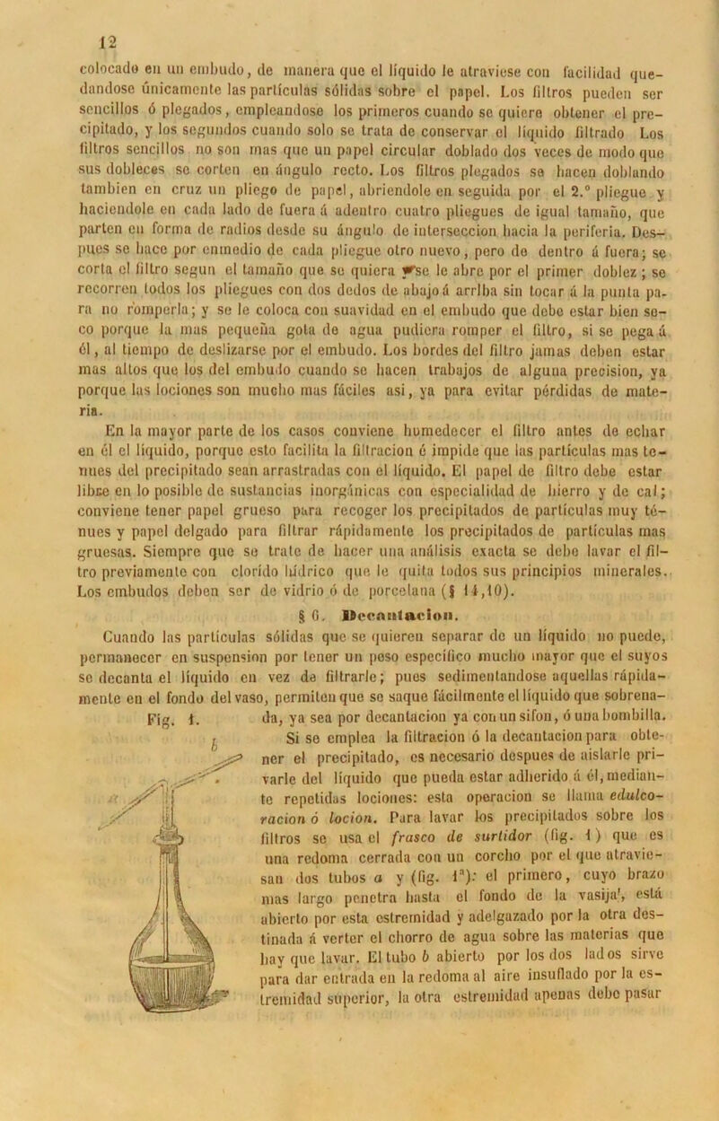 colocado en un embudo, de manera que el Hquido le atraviese con facilidad que- dandose ünicamcntc las particulas sölidns sobre cl papel. Los filtros puedcn ser seneillos d plcgados, cmploandoso los primeros cuando sc quiere obtener el pre- cipitado, y los segundos cuando solo se trata de conservar el Hquido liltrado Los liltros seneillos no son inas que un papel circular doblado dos veces de modo que sus dobleces se corlen en angulo recto. Los filtros plcgados se bacen doblamlo tambien en cruz un pliego de papel, abriendole en seguida por el 2.° pliegue y haciendole en cada lado de fuera d adcnlro cuatro pliegues de igual tamano, que parten en forma de radios desde su angulo de inlerseccion bacia la periferia. Des- pnes se baco por emnedio de cada pliegue otro nuevo, pero do dentro d fuera; se corta c! liltro segun el tamano que se quicra y^se 1c abre por el primer doblez ; se rccorren todos los pliegues con dos dedos de abajod arrlba sin tocar d la punla pa- ra no fomperla; y se le coloca con suavidad en el embudo que debc eslar bien se- co porque la mas peqiteüa gota de agua pudiera romper el filtro, si se pega d cl, al tiempo de deslizarse por el embudo. Los bordes dcl filtro jamas deben estar mas altos que los del embudo cuando se bacen trabajos de alguua precision, ya porque las lociones son muclio mas fdciles asi, ya para evitar perdidas de mate- ria. En la mayor parle de los casos couviene homedecer cl filtro antes de ecliar en el el Hquido, porque esto facilita la filtracion e irapide que las particulas mas to- nues del precipitado sean arrastradas con el Hquido. El papel de filtro debe estar libue en lo posiblc de sustancias inorgdnicas con espccialidad de bierro y de cal; conviene teuer papel grueso para recoger los precipitados de particulas muy te- nues y papel dclgado para filtrar rdpidamente los precipitados de particulas mas gruesas. Siempre que se träte de liacer una analisis exacta se debe lavar el fil- tro previamenlo con clorido liidrico que le quila todos sus principios minerales. Los embudos deben ser de vidrio ö de porcelana (§ 11,10). $ 0. Uccnntaeioii. Cuando las particulas sölidas que se quieren separar de un Hquido no puede, permanoccr en Suspension por lener un poso especilico muclio mayor que el suyos so decanta el Hquido eil vez de filtrarle; pues sedimentandose aquellas rdpida- menle en el fondo delvaso, permitenque sc saque fdcilmente el Hquido que sobrena- da, ya sea por decantacion ya conunsifon, 6 unabombilla. Si se emplea la filtracion 6 la decantacion para oble- ncr el precipitado, es ncccsario despues de aislarle pri— varlc del Hquido que pueda estar adberido d cl.median- te repetidas lociones: esta operaeion sc llama edulco- racion 6 locion. Para lavar kis precipitados sobre los filtros se usa el frasco de surtidor (Hg. 1) que es una redoma cerrada con un corcbo por el que atravie- san dos tubos a y (fig. la): el primero, cuyo brazu mas largo penetra basta el fondo de la vasija', estd ubierto por esta cstrernidad y adelgazado por la otra des- tinada d vertcr cl cliorro de agua sobre las rnatcrias que bay que lavar. El tubo b abierto por los dos lados sine para dar entrada en la redoma al aire insuflado por la es- tremidad superior, la otra cstrernidad apenas debc pasar