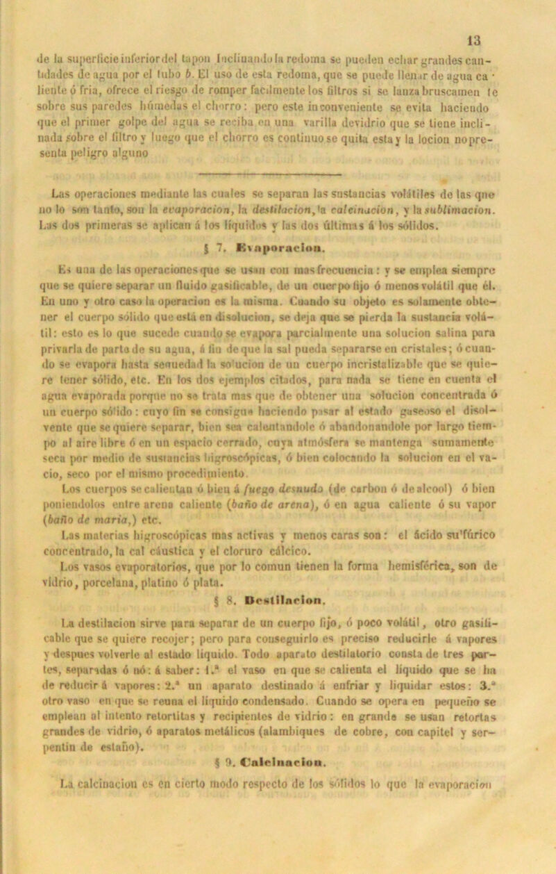 de la superlicie inferior del lapon Incliuandola redoma se paeden ecliar grandes can- lidadcs de agua por cl lubo b. LI uso de estu redoma, quc se puede Heil ir de agua ca • liente ö fria, ofrece el riesgo de romper facdmeute los tiltros si se lanza bruscamen le sobrc sus par'edos hümedus el chorro: pero este in conveniente se evila liacieudo que el primer golpc del agua se reeiba eil una varilla devidrio que se liene incli- nada sobre el filtro y luogo que el chorro cs contiuuosc quita estay la locioa nopre- seuta peügro alguno Las operaciones nmdianle las cuales sc separat) las snstaucias volatiles de las que no Io son lanto, sou In evaporacion, la destilacion,'a ralciruicion, y la.tuWimacion. Las dos primeras se aplican ä los liquides y las dos ültirms ä los sdlidos. $ 7. Etaporacion, Ls una de las operaciones que se usan con raas frecueucia : y se emplea siempr»; que se quiere separar un lluido gasilicable, de un cuerpo lijo d menosvolatil quc 61. Lu uno y otro ca so la operaciun es la misma. Catado su objeto es solamente obte- ner el cuerpo sdlido que esla en d< solucion, se deja que se pierda la sustaucia volu- til: esto es Io que sueede cuaudose evapora pure ial inente una solucion salina para privarlade partade su agua, ä fiu de que la sal pueda separarseeu cristales; öcuan- do se evapora basta senuedad la so!ucion de un cuerpo incristalizable que se quio- re lericr söüdo, etc. En los dos ejemjdos cilados, para nada se tiene en Client« d agua evaporada porque no se trata mas que de obtener una solucion eoneentrada « un cuerpo söüdo: cuyo ftn >« consigu* haciendo pssar al estado gaseoso el disol- vente que sc quiere separar, bien sea caleiitnndole ö abandonandole por largo tiem- po a! aire lihre 6 en un espario cerrado, euya atmösfem se. mantenga sumamente scca por medio de. susianrias bigroscöpicas, ö bien colocnndo la solucion en el va- cio, seco por el mismo proceditnienlo. Los cuerpos secalienUu o bien ä fuego desaudj (de carbon ö dealcool) ö bien poniendolos entre arena calieutc (bafio de arena), 6 en agua calientc 6 su vapor (baflo de maria,) etc. I.as mnterias bigroscöpicas mas activas t mcnos caras son: el öcido su'ffirico conceutrndo, la cal cäustica y el cloruro cdlcico. Los vasos cvaporatorios, que por lo comun tienen la forma bemisferica, son de vidrio, porcelana, platino ö plata. $ 8. Dctililnrlon, La destilacion sirve para separar de un cuerpo lij’o, ö poco volalil, otro gasili- coble que se quiere recojer; pero para couseguirlo es preeiso reducirlc a vapores y despues volverle al estado liquido. Todo aparato destilalorio consla de tres par- tes, sepamdas 6 no: i saber: t.* el raso en que se caiieuta el liquido que se bn de redudr 4 vapores: 2.* un aparato destinado a enfriar y liquidar estos: 3.* otro vaso en qu« se reuna el liquido condensado. Cuando se opera en pequeiio se empleun al bitento retorütas y rccipienlcs de vidrio : en grande se usan retortas grandes de vidrio, ö aparatos metalicos (alambiques de cobre, con capitel y sor- pentin de eslafio). 5 9. Calclnacion. La calcinaciou cs en cierto modo respccto de los sdlidos lo quc In evaporacion